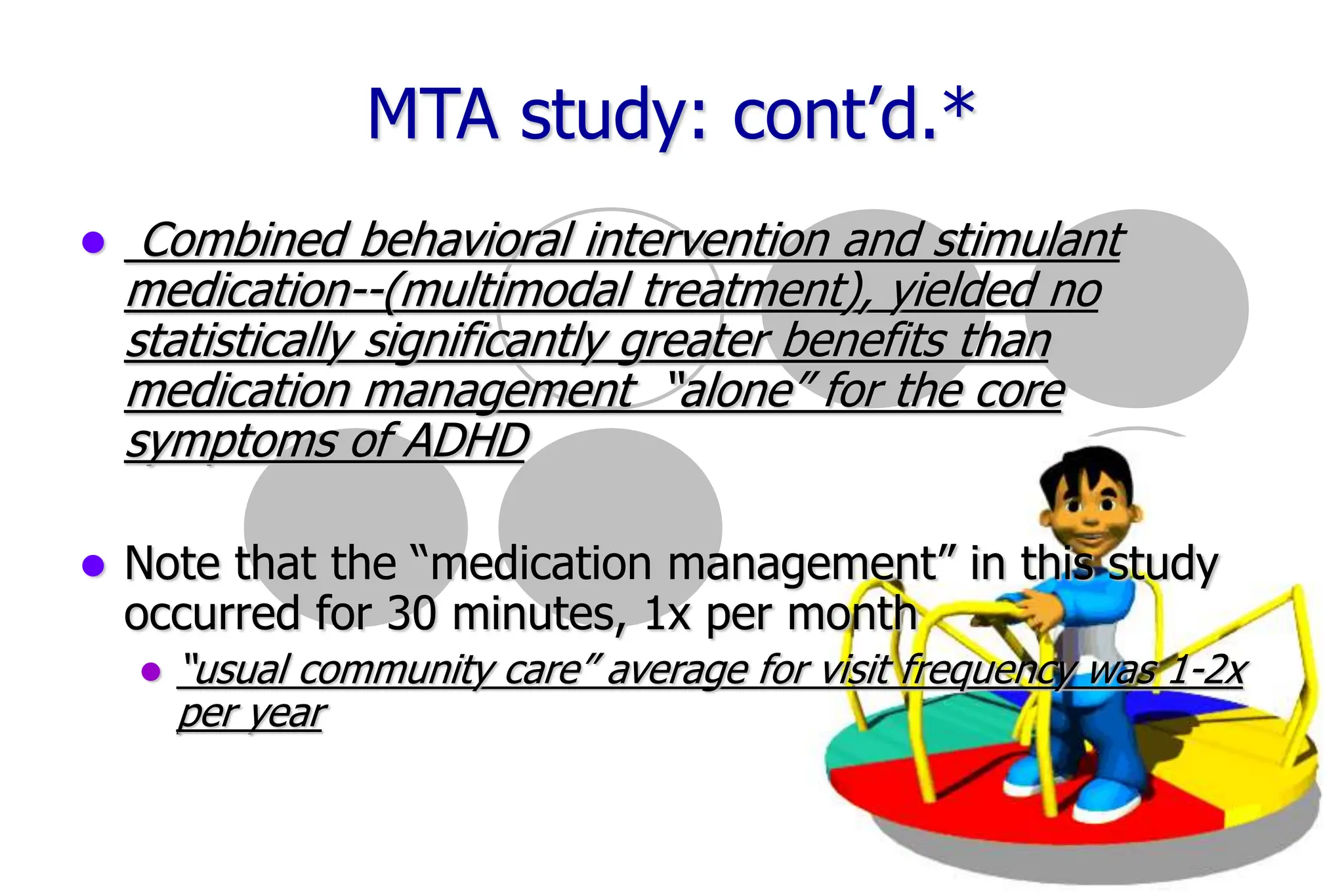 31
MTA study: cont’d.*
Combined behavioral intervention and stimulant
medication--(multimodal treatment), yielded no
statistically significantly greater benefits than
medication management “alone” for the core
symptoms of ADHD
Note that the “medication management” in this study
occurred for 30 minutes, 1x per month
“usual community care” average for visit frequency was 1-2x
per year