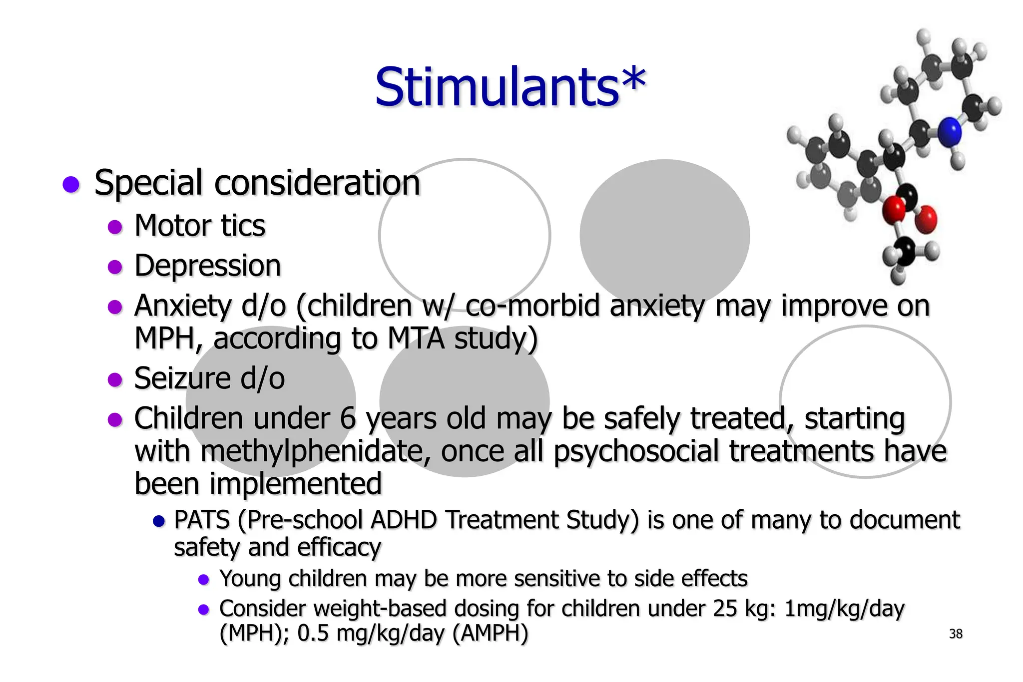 38
Stimulants*
Special consideration
Motor tics
Depression
Anxiety d/o (children w/ co-morbid anxiety may improve on
MPH, according to MTA study)
Seizure d/o
Children under 6 years old may be safely treated, starting
with methylphenidate, once all psychosocial treatments have
been implemented
PATS (Pre-school ADHD Treatment Study) is one of many to document
safety and efficacy
Young children may be more sensitive to side effects
Consider weight-based dosing for children under 25 kg: 1mg/kg/day
(MPH); 0.5 mg/kg/day (AMPH)