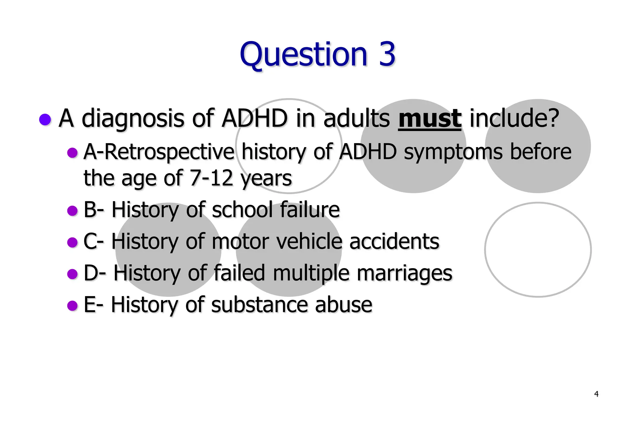 4
Question 3
A diagnosis of ADHD in adults must include?
A-Retrospective history of ADHD symptoms before
the age of 7-12 years
B- History of school failure
C- History of motor vehicle accidents
D- History of failed multiple marriages
E- History of substance abuse