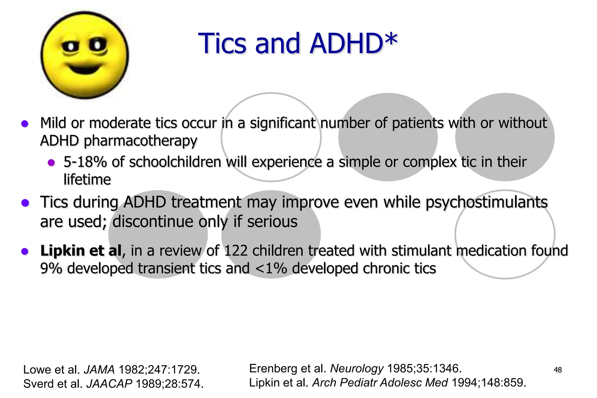 48
Mild or moderate tics occur in a significant number of patients with or without
ADHD pharmacotherapy
5-18% of schoolchildren will experience a simple or complex tic in their
lifetime
Tics during ADHD treatment may improve even while psychostimulants
are used; discontinue only if serious
Lipkin et al, in a review of 122 children treated with stimulant medication found
9% developed transient tics and <1% developed chronic tics
Lowe et al. JAMA 1982;247:1729.
Sverd et al. JAACAP 1989;28:574.
Erenberg et al. Neurology 1985;35:1346.
Lipkin et al. Arch Pediatr Adolesc Med 1994;148:859.
Tics and ADHD*