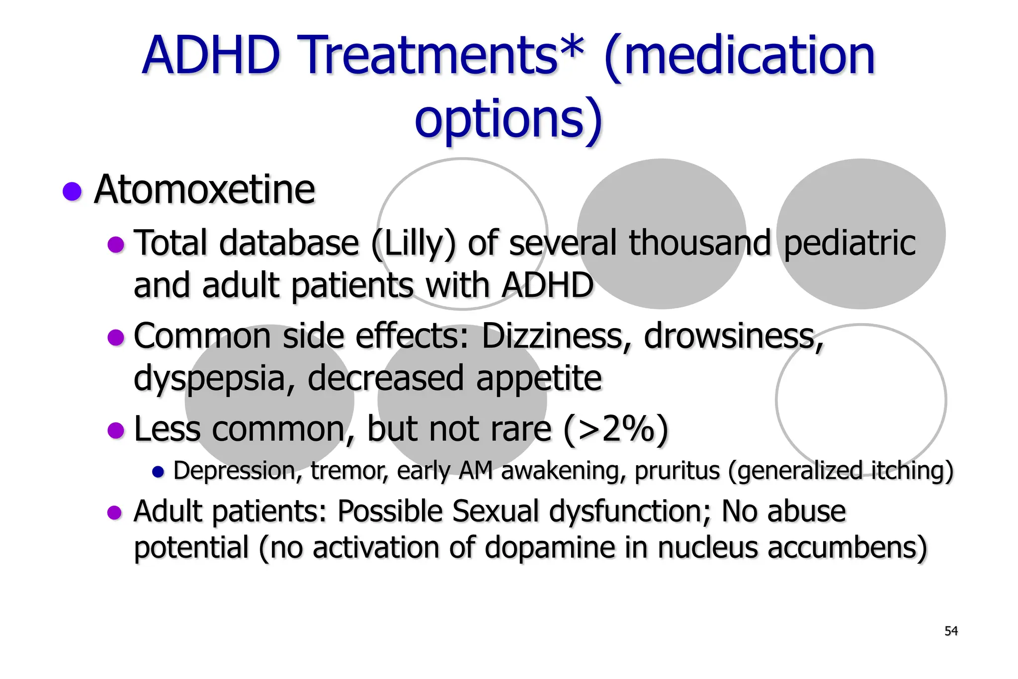 54
ADHD Treatments* (medication
options)
Atomoxetine
Total database (Lilly) of several thousand pediatric
and adult patients with ADHD
Common side effects: Dizziness, drowsiness,
dyspepsia, decreased appetite
Less common, but not rare (>2%)
Depression, tremor, early AM awakening, pruritus (generalized itching)
Adult patients: Possible Sexual dysfunction; No abuse
potential (no activation of dopamine in nucleus accumbens)