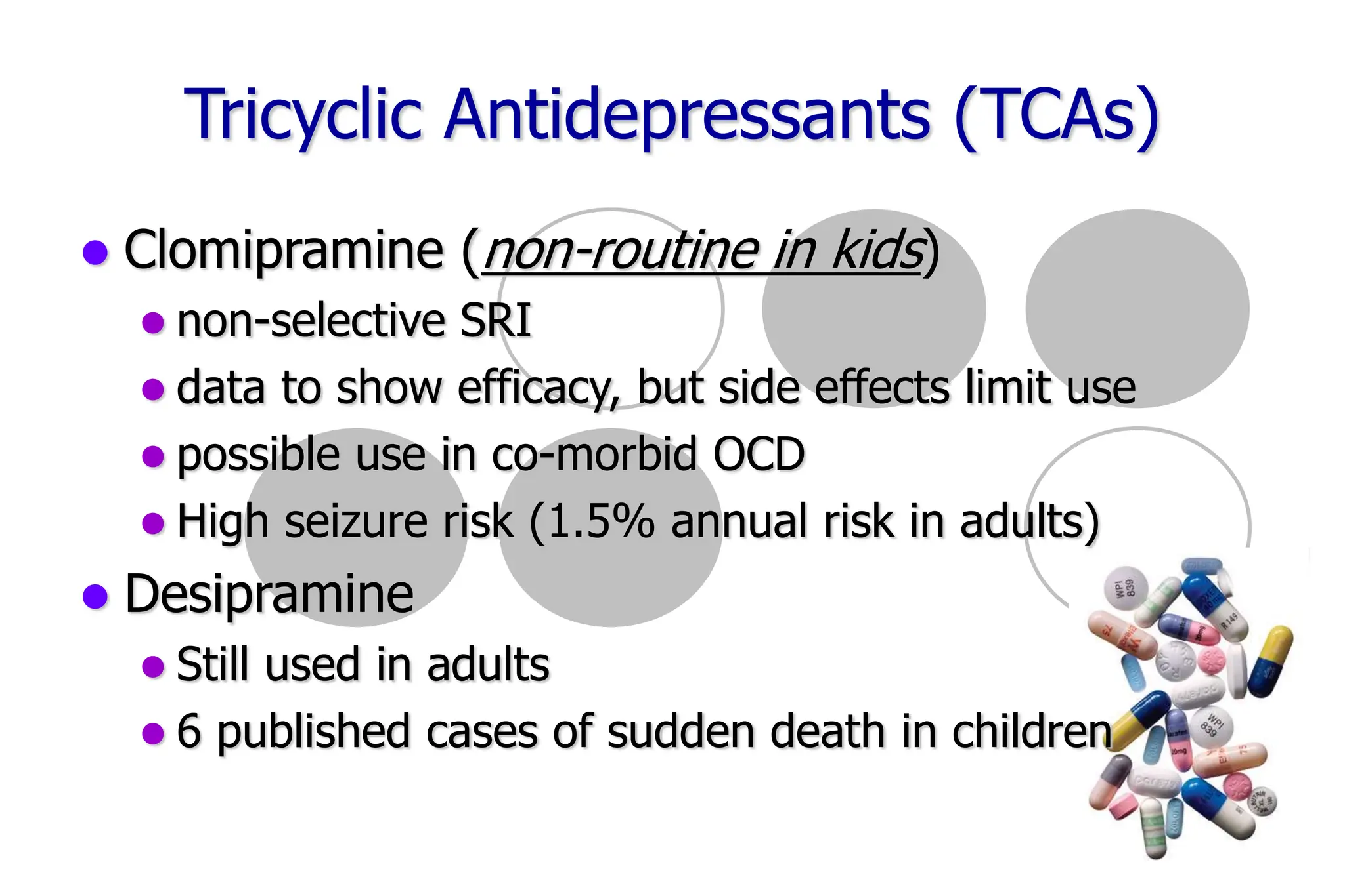59
Tricyclic Antidepressants (TCAs)
Clomipramine (non-routine in kids)
non-selective SRI
data to show efficacy, but side effects limit use
possible use in co-morbid OCD
High seizure risk (1.5% annual risk in adults)
Desipramine
Still used in adults
6 published cases of sudden death in children