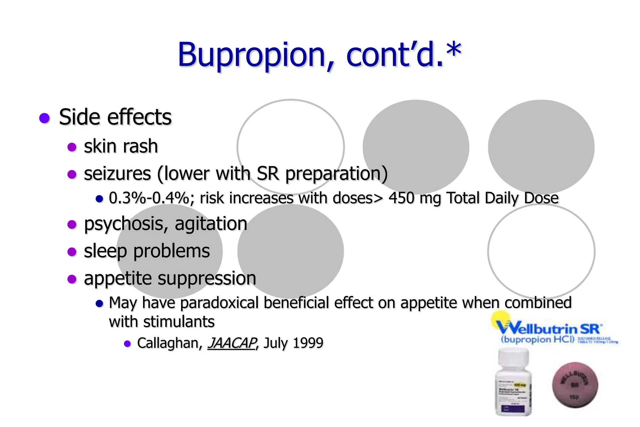 67
Bupropion, cont’d.*
Side effects
skin rash
seizures (lower with SR preparation)
0.3%-0.4%; risk increases with doses> 450 mg Total Daily Dose
psychosis, agitation
sleep problems
appetite suppression
May have paradoxical beneficial effect on appetite when combined
with stimulants
Callaghan, JAACAP, July 1999