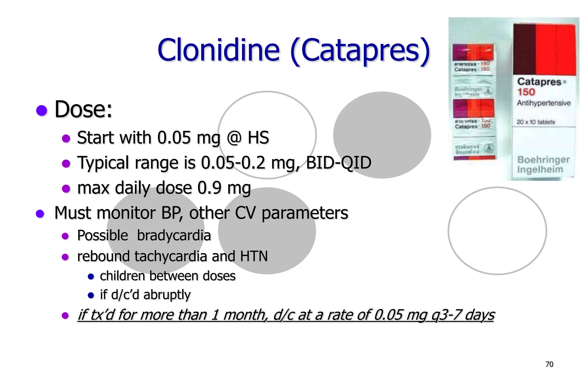 70
Clonidine (Catapres)
Dose:
Start with 0.05 mg @ HS
Typical range is 0.05-0.2 mg, BID-QID
max daily dose 0.9 mg
Must monitor BP, other CV parameters
Possible bradycardia
rebound tachycardia and HTN
children between doses
if d/c’d abruptly
if tx’d for more than 1 month, d/c at a rate of 0.05 mg q3-7 days