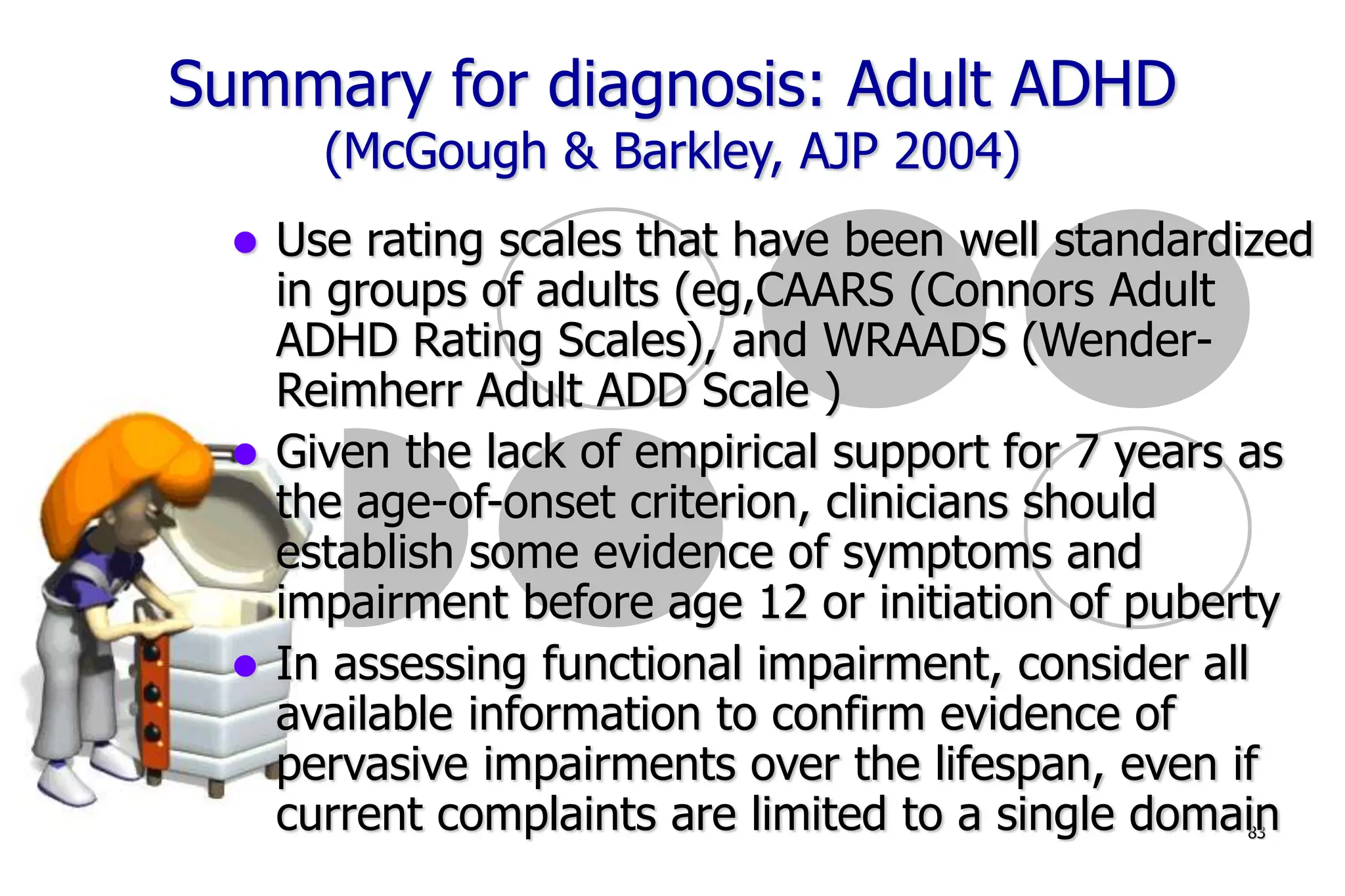 83
Summary for diagnosis: Adult ADHD
(McGough & Barkley, AJP 2004)
Use rating scales that have been well standardized
in groups of adults (eg,CAARS (Connors Adult
ADHD Rating Scales), and WRAADS (Wender-
Reimherr Adult ADD Scale )
Given the lack of empirical support for 7 years as
the age-of-onset criterion, clinicians should
establish some evidence of symptoms and
impairment before age 12 or initiation of puberty
In assessing functional impairment, consider all
available information to confirm evidence of
pervasive impairments over the lifespan, even if
current complaints are limited to a single domain