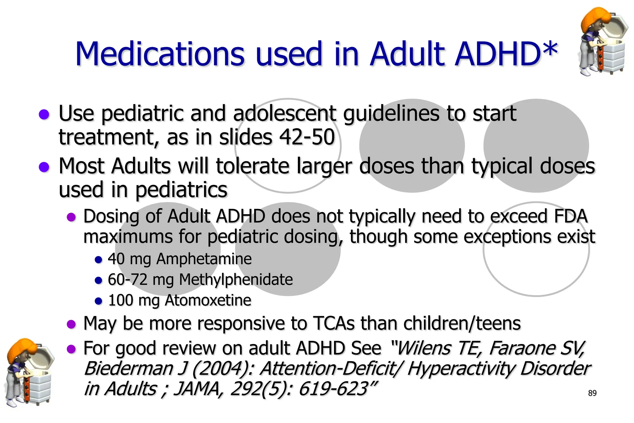 89
Medications used in Adult ADHD*
Use pediatric and adolescent guidelines to start
treatment, as in slides 42-50
Most Adults will tolerate larger doses than typical doses
used in pediatrics
Dosing of Adult ADHD does not typically need to exceed FDA
maximums for pediatric dosing, though some exceptions exist
40 mg Amphetamine
60-72 mg Methylphenidate
100 mg Atomoxetine
May be more responsive to TCAs than children/teens
For good review on adult ADHD See “Wilens TE, Faraone SV,
Biederman J (2004): Attention-Deficit/ Hyperactivity Disorder
in Adults ; JAMA, 292(5): 619-623”