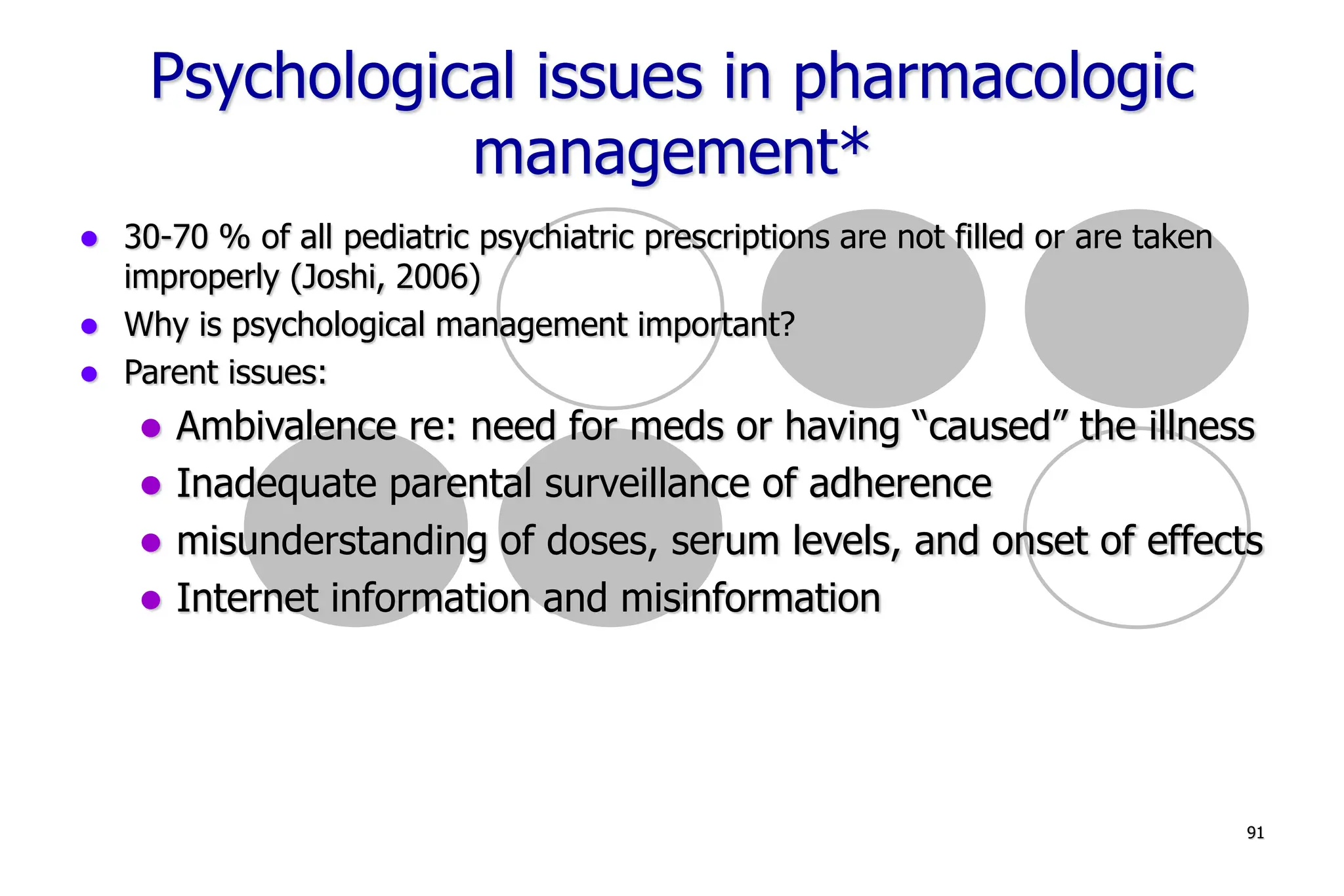 91
Psychological issues in pharmacologic
management*
30-70 % of all pediatric psychiatric prescriptions are not filled or are taken
improperly (Joshi, 2006)
Why is psychological management important?
Parent issues:
Ambivalence re: need for meds or having “caused” the illness
Inadequate parental surveillance of adherence
misunderstanding of doses, serum levels, and onset of effects
Internet information and misinformation