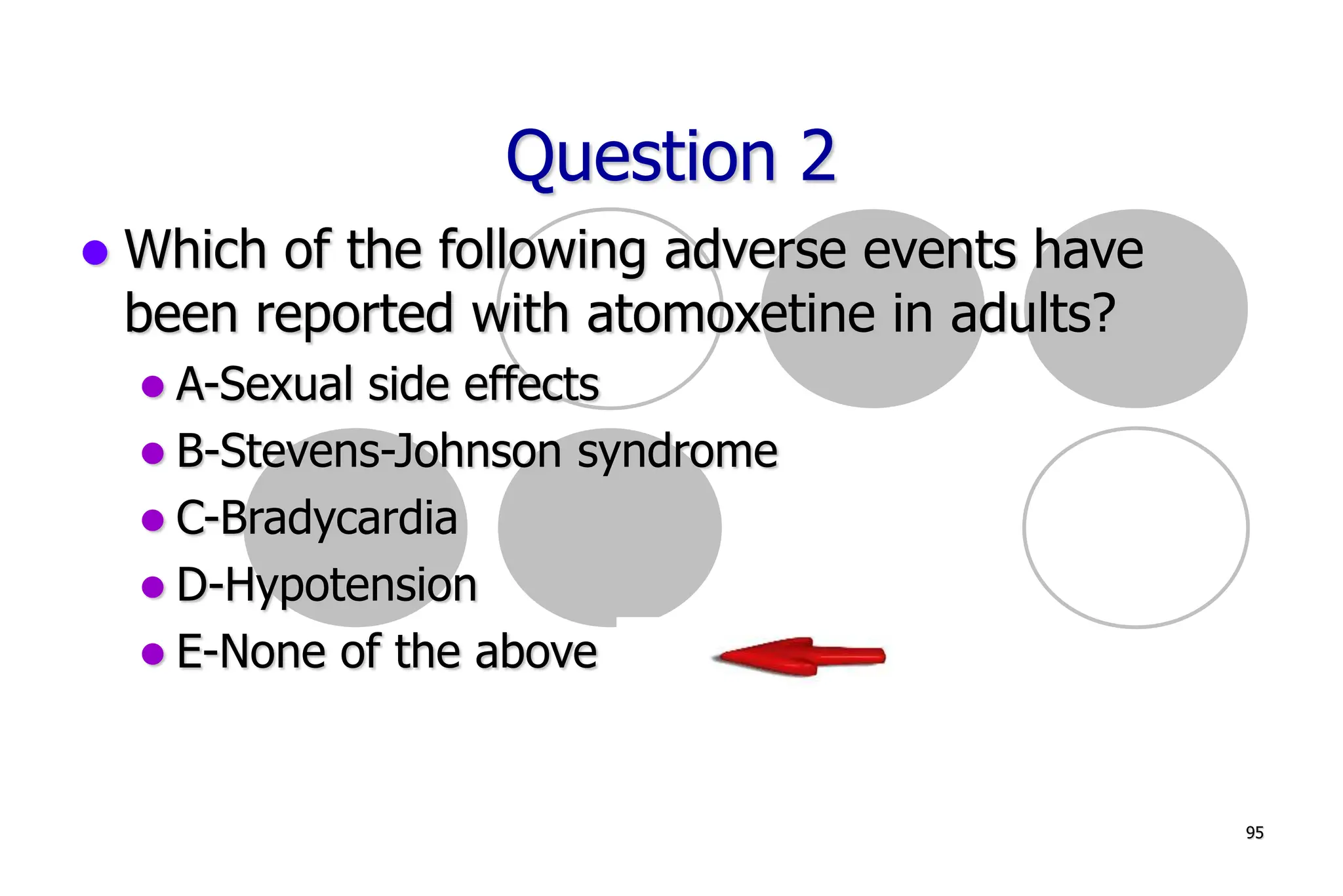 95
Question 2
Which of the following adverse events have
been reported with atomoxetine in adults?
A-Sexual side effects
B-Stevens-Johnson syndrome
C-Bradycardia
D-Hypotension
E-None of the above