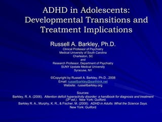 ADHD in Adolescents:
        Developmental Transitions and
           Treatment Implications
                           Russell A. Barkley, Ph.D.
                                   Clinical Professor of Psychiatry
                                 Medical University of South Carolina
                                            Charleston, SC
                                                 and
                             Research Professor, Department of Psychiatry
                                  SUNY Upstate Medical University
                                            Syracuse, NY

                           ©Copyright by Russell A. Barkley, Ph.D., 2008
                               Email: russellbarkley@earthlink.net
                                   Website: russellbarkley.org

                                                 Sources:
Barkley, R. A. (2006). Attention deficit hyperactivity disorder: a handbook for diagnosis and treatment
                                        (3rd ed.). New York: Guilford.
    Barkley R. A., Murphy, K. R., & Fischer, M. (2008). ADHD in Adults: What the Science Says.
                                            New York: Guilford
 