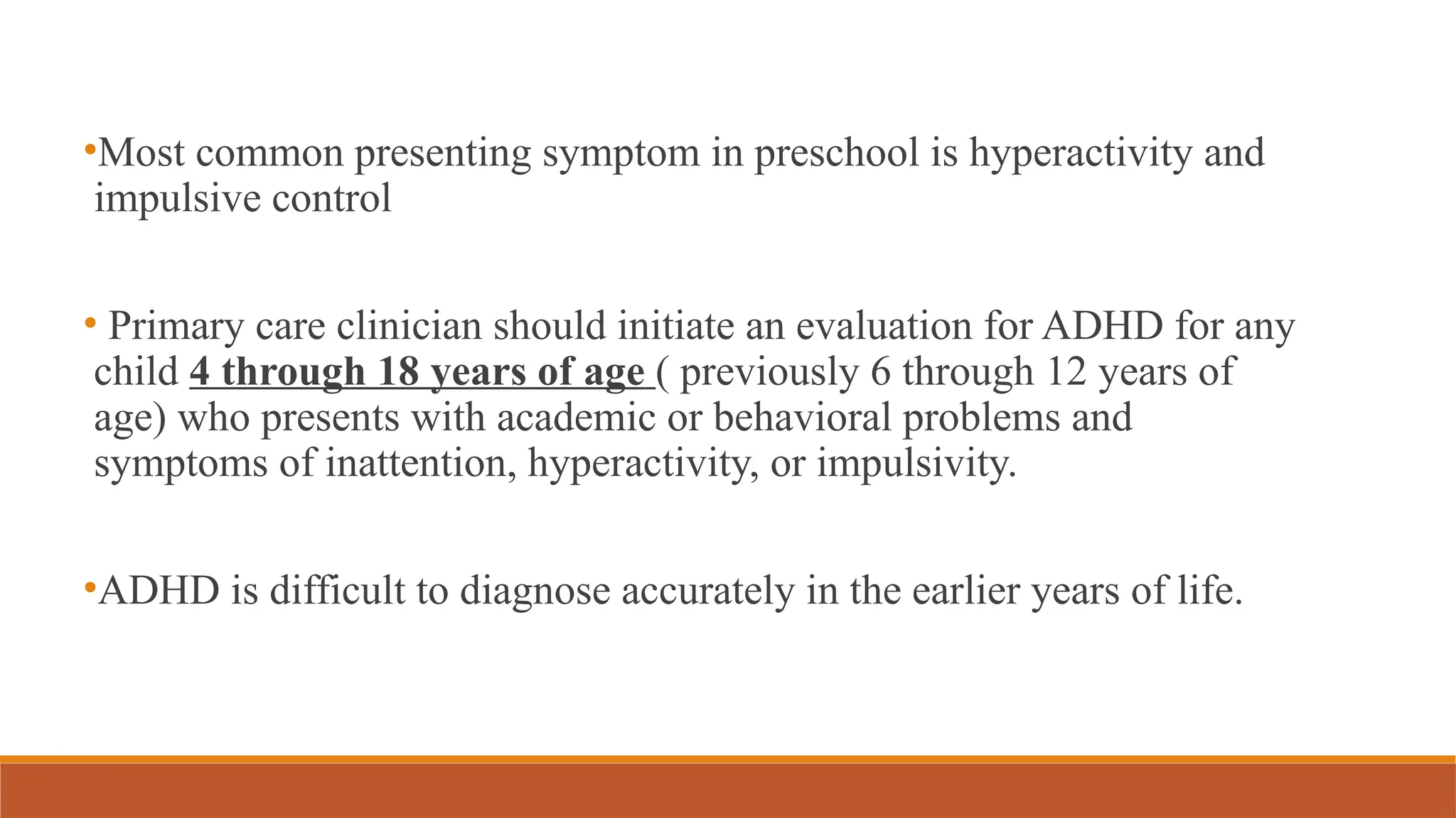 •Most common presenting symptom in preschool is hyperactivity and
impulsive control
• Primary care clinician should initiate an evaluation for ADHD for any
child 4 through 18 years of age ( previously 6 through 12 years of
age) who presents with academic or behavioral problems and
symptoms of inattention, hyperactivity, or impulsivity.
•ADHD is difficult to diagnose accurately in the earlier years of life.
 