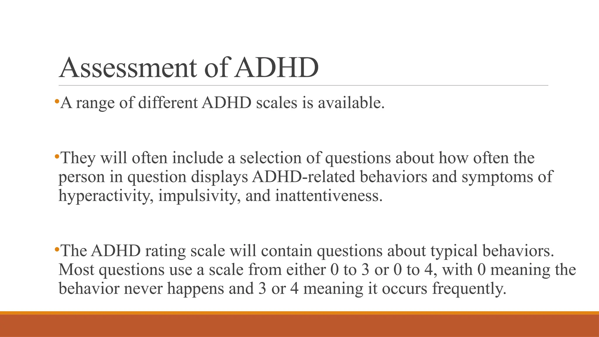 Assessment of ADHD
•A range of different ADHD scales is available.
•They will often include a selection of questions about how often the
person in question displays ADHD-related behaviors and symptoms of
hyperactivity, impulsivity, and inattentiveness.
•The ADHD rating scale will contain questions about typical behaviors.
Most questions use a scale from either 0 to 3 or 0 to 4, with 0 meaning the
behavior never happens and 3 or 4 meaning it occurs frequently.
 