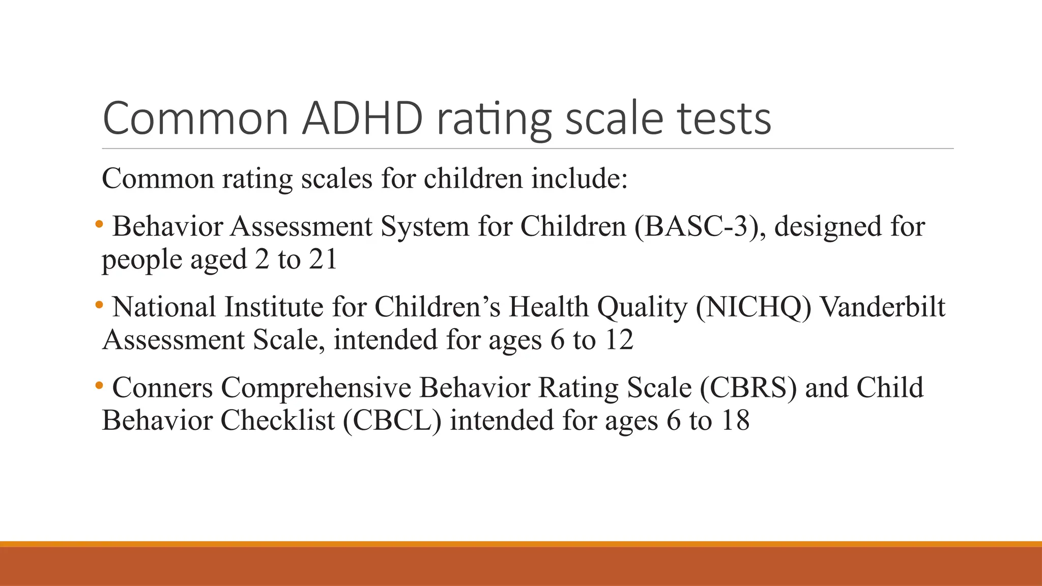 Common ADHD rating scale tests
Common rating scales for children include:
• Behavior Assessment System for Children (BASC-3), designed for
people aged 2 to 21
• National Institute for Children’s Health Quality (NICHQ) Vanderbilt
Assessment Scale, intended for ages 6 to 12
• Conners Comprehensive Behavior Rating Scale (CBRS) and Child
Behavior Checklist (CBCL) intended for ages 6 to 18
 