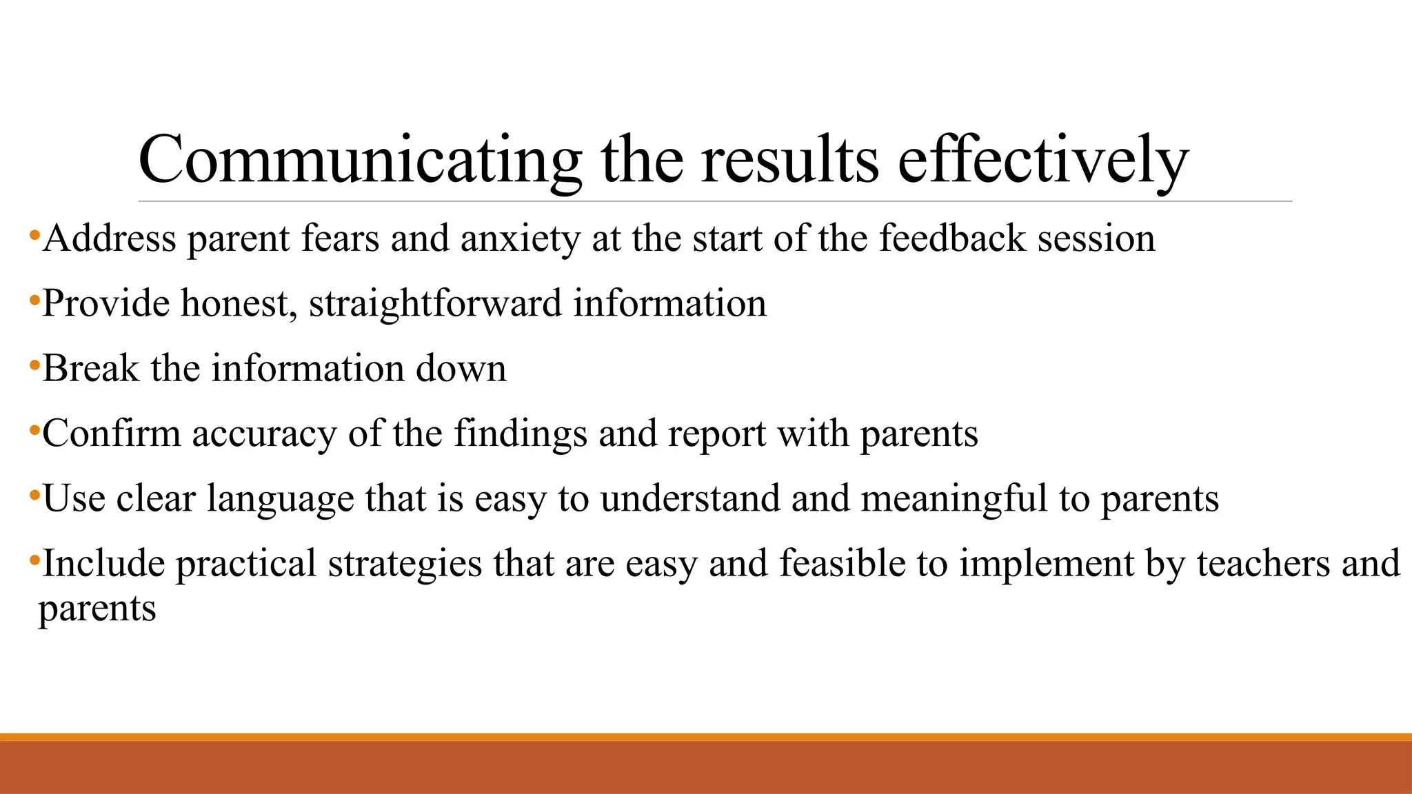 Communicating the results effectively
•Address parent fears and anxiety at the start of the feedback session
•Provide honest, straightforward information
•Break the information down
•Confirm accuracy of the findings and report with parents
•Use clear language that is easy to understand and meaningful to parents
•Include practical strategies that are easy and feasible to implement by teachers and
parents
 