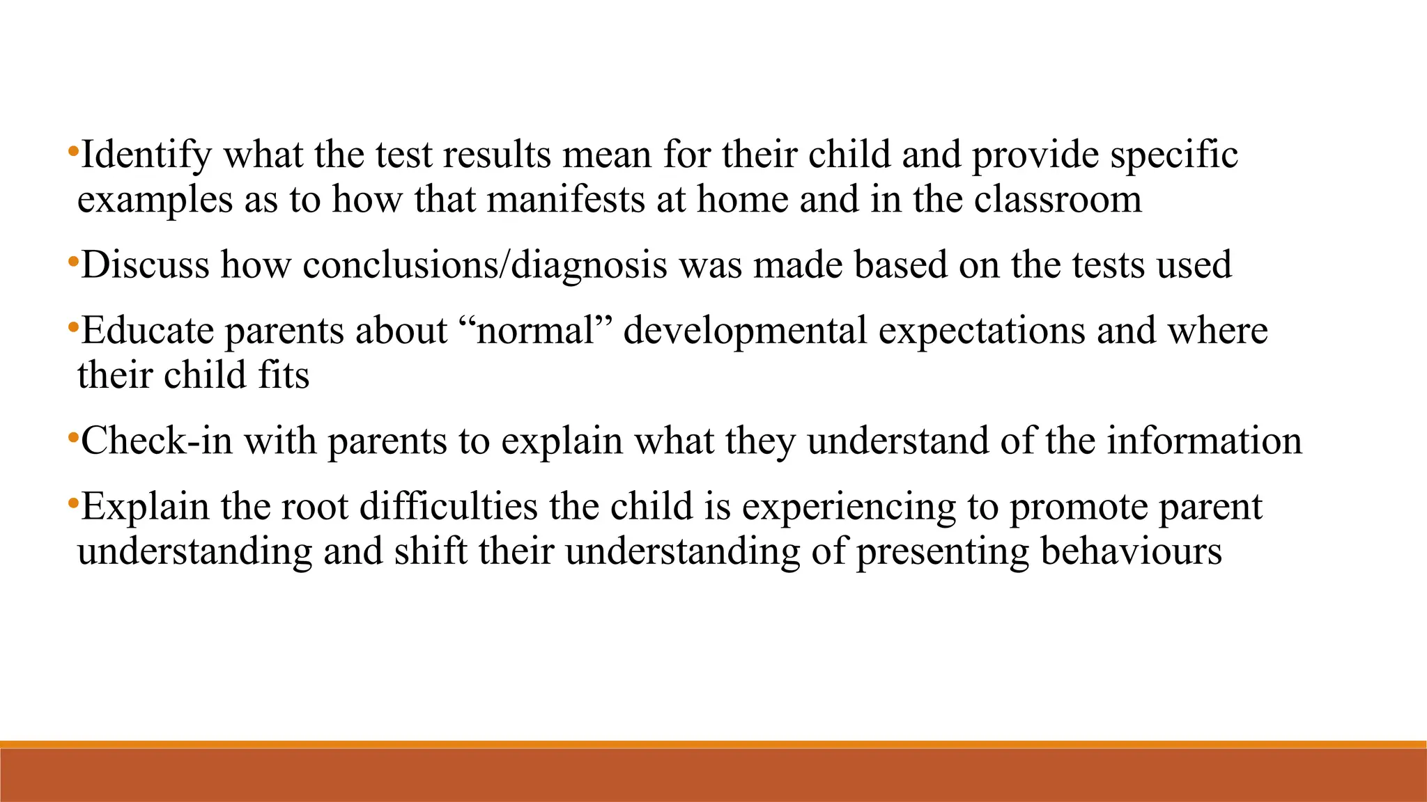 •Identify what the test results mean for their child and provide specific
examples as to how that manifests at home and in the classroom
•Discuss how conclusions/diagnosis was made based on the tests used
•Educate parents about “normal” developmental expectations and where
their child fits
•Check-in with parents to explain what they understand of the information
•Explain the root difficulties the child is experiencing to promote parent
understanding and shift their understanding of presenting behaviours
 