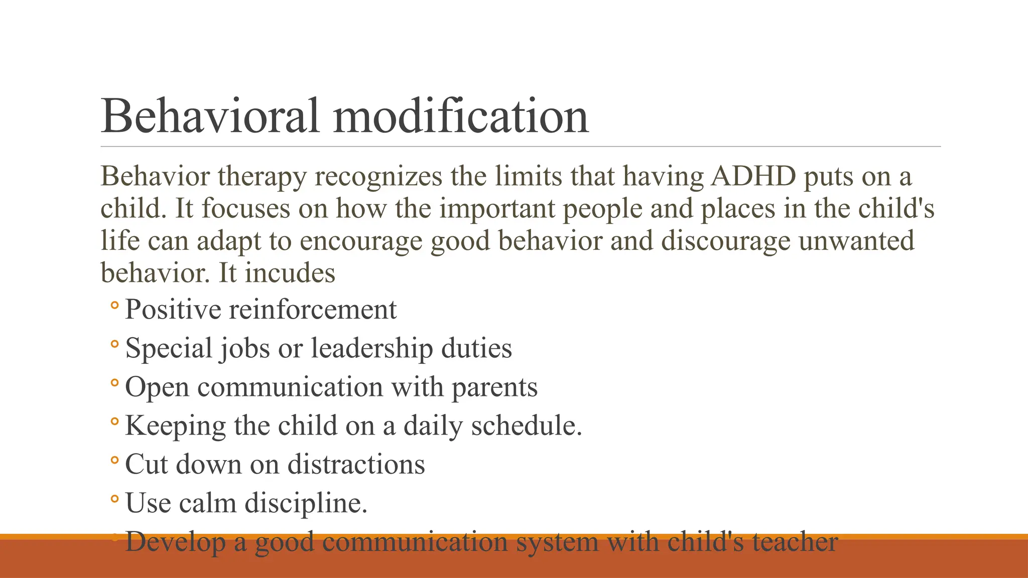 Behavioral modification
Behavior therapy recognizes the limits that having ADHD puts on a
child. It focuses on how the important people and places in the child's
life can adapt to encourage good behavior and discourage unwanted
behavior. It incudes
◦ Positive reinforcement
◦ Special jobs or leadership duties
◦ Open communication with parents
◦ Keeping the child on a daily schedule.
◦ Cut down on distractions
◦ Use calm discipline.
◦ Develop a good communication system with child's teacher
 