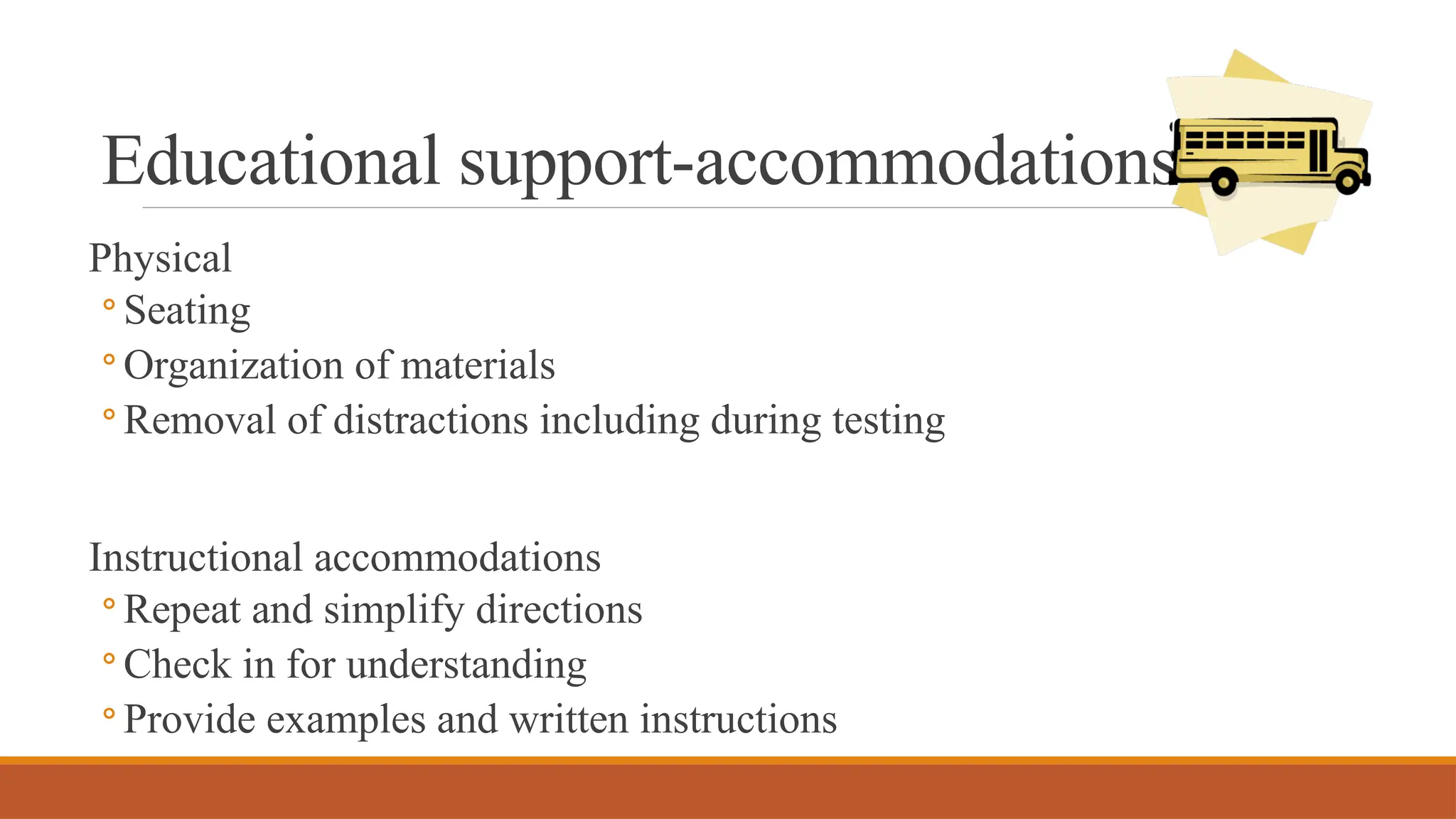 Educational support-accommodations
Physical
◦ Seating
◦ Organization of materials
◦ Removal of distractions including during testing
Instructional accommodations
◦ Repeat and simplify directions
◦ Check in for understanding
◦ Provide examples and written instructions
 