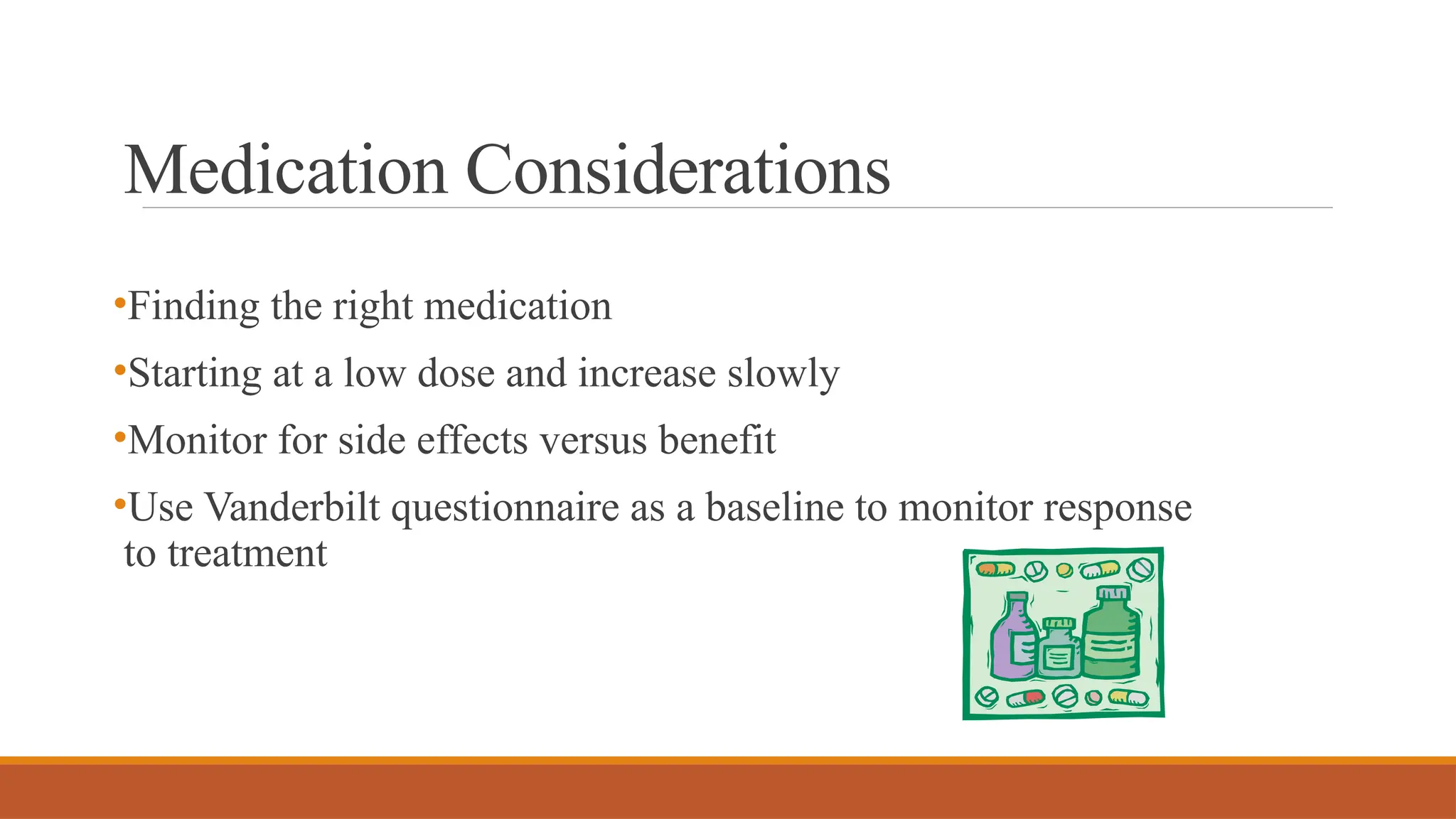 Medication Considerations
•Finding the right medication
•Starting at a low dose and increase slowly
•Monitor for side effects versus benefit
•Use Vanderbilt questionnaire as a baseline to monitor response
to treatment
 