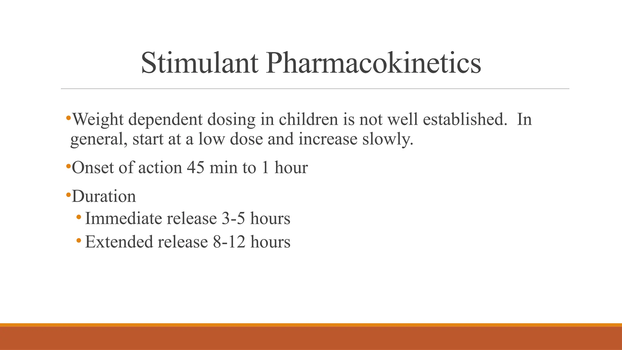 Stimulant Pharmacokinetics
•Weight dependent dosing in children is not well established. In
general, start at a low dose and increase slowly.
•Onset of action 45 min to 1 hour
•Duration
• Immediate release 3-5 hours
• Extended release 8-12 hours
 