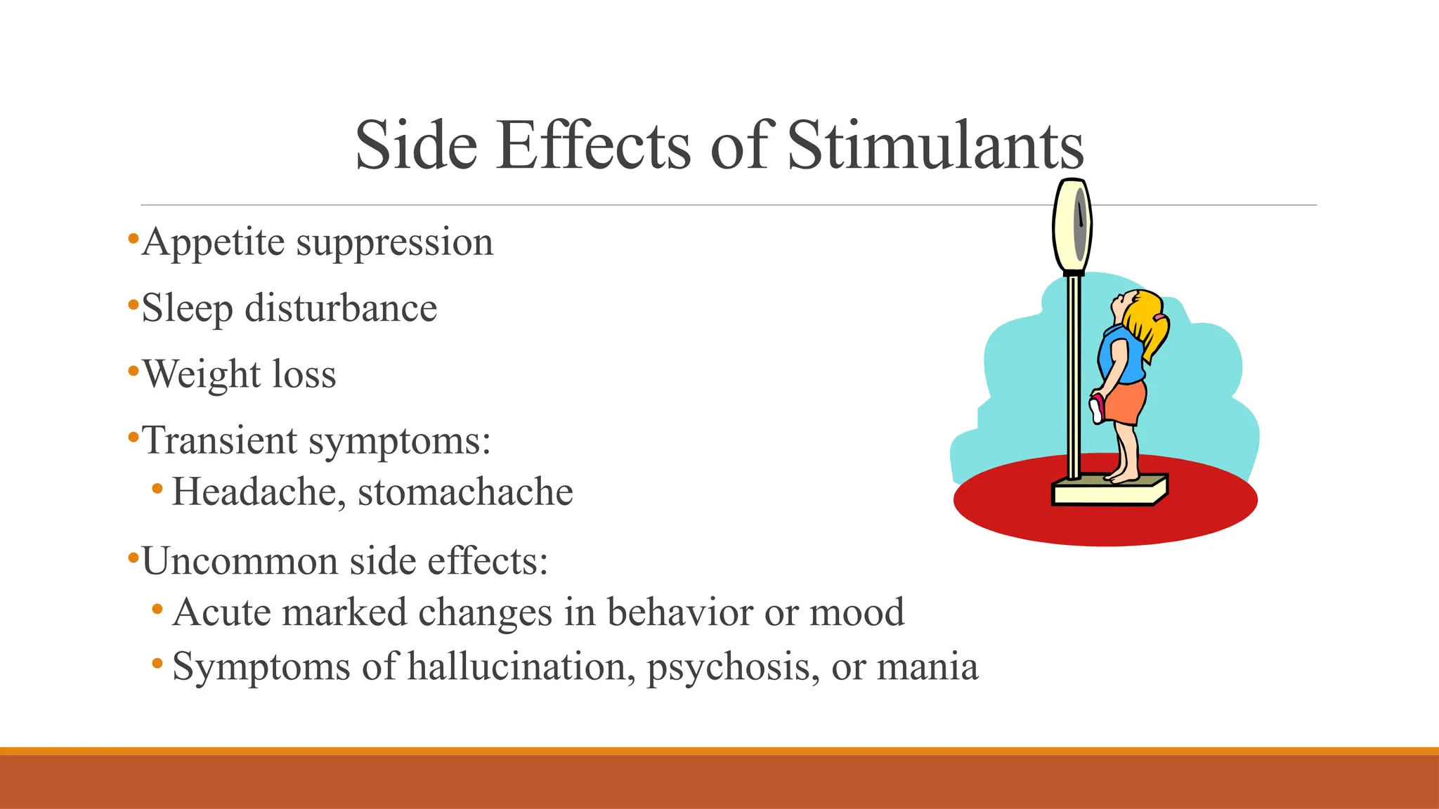 Side Effects of Stimulants
•Appetite suppression
•Sleep disturbance
•Weight loss
•Transient symptoms:
• Headache, stomachache
•Uncommon side effects:
• Acute marked changes in behavior or mood
• Symptoms of hallucination, psychosis, or mania
 