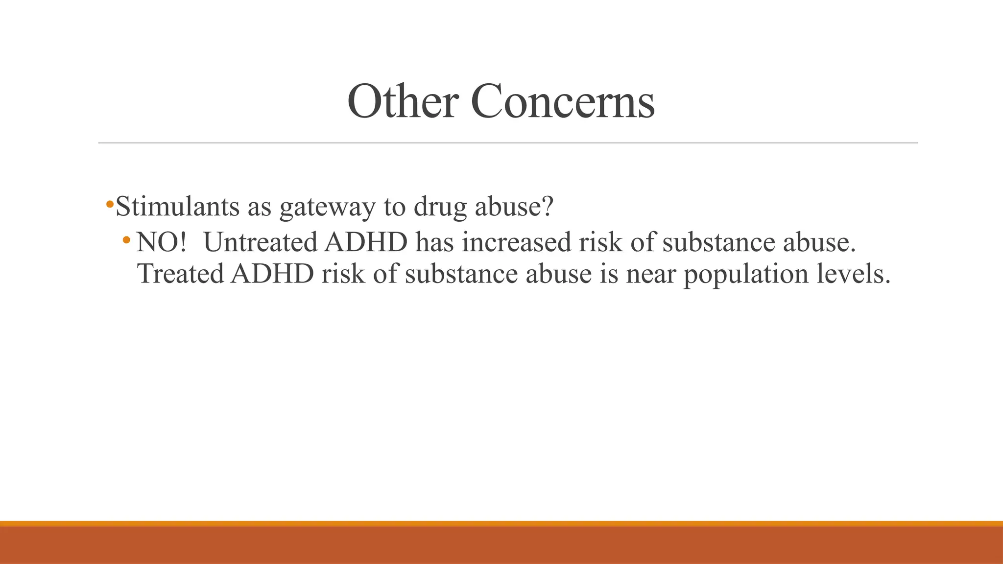 Other Concerns
•Stimulants as gateway to drug abuse?
• NO! Untreated ADHD has increased risk of substance abuse.
Treated ADHD risk of substance abuse is near population levels.
 