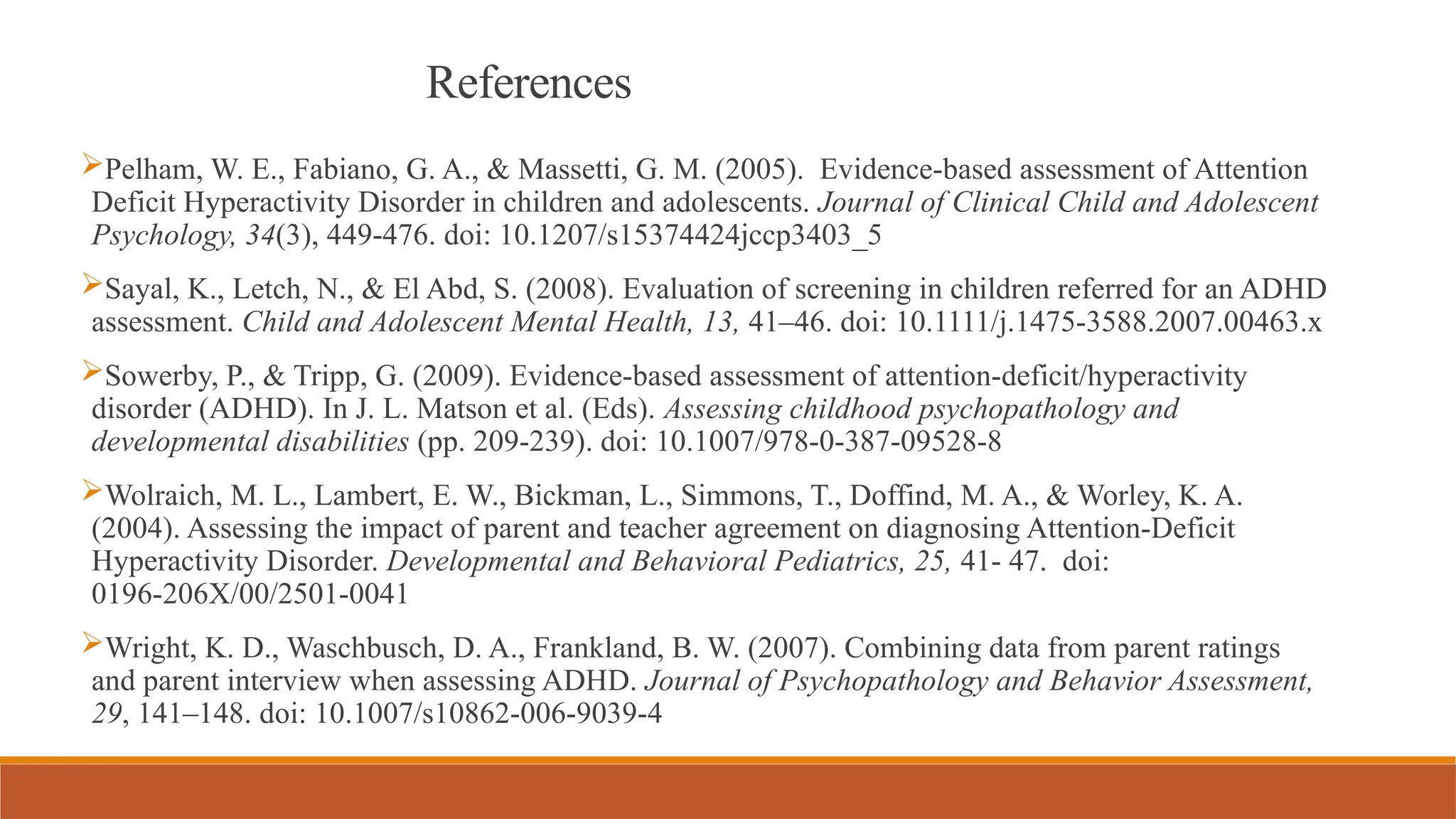 References
Pelham, W. E., Fabiano, G. A., & Massetti, G. M. (2005). Evidence-based assessment of Attention
Deficit Hyperactivity Disorder in children and adolescents. Journal of Clinical Child and Adolescent
Psychology, 34(3), 449-476. doi: 10.1207/s15374424jccp3403_5
Sayal, K., Letch, N., & El Abd, S. (2008). Evaluation of screening in children referred for an ADHD
assessment. Child and Adolescent Mental Health, 13, 41–46. doi: 10.1111/j.1475-3588.2007.00463.x
Sowerby, P., & Tripp, G. (2009). Evidence-based assessment of attention-deficit/hyperactivity
disorder (ADHD). In J. L. Matson et al. (Eds). Assessing childhood psychopathology and
developmental disabilities (pp. 209-239). doi: 10.1007/978-0-387-09528-8
Wolraich, M. L., Lambert, E. W., Bickman, L., Simmons, T., Doffind, M. A., & Worley, K. A.
(2004). Assessing the impact of parent and teacher agreement on diagnosing Attention-Deficit
Hyperactivity Disorder. Developmental and Behavioral Pediatrics, 25, 41- 47. doi:
0196-206X/00/2501-0041
Wright, K. D., Waschbusch, D. A., Frankland, B. W. (2007). Combining data from parent ratings
and parent interview when assessing ADHD. Journal of Psychopathology and Behavior Assessment,
29, 141–148. doi: 10.1007/s10862-006-9039-4
 