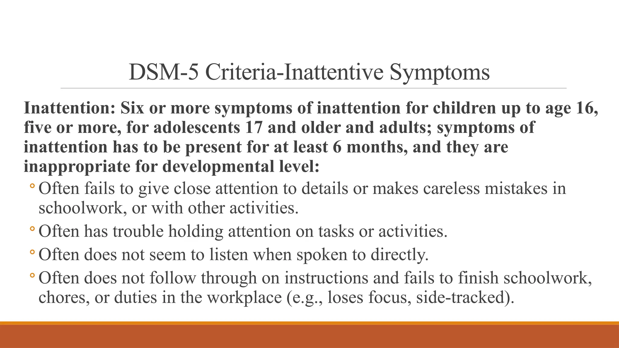 DSM-5 Criteria-Inattentive Symptoms
Inattention: Six or more symptoms of inattention for children up to age 16,
five or more, for adolescents 17 and older and adults; symptoms of
inattention has to be present for at least 6 months, and they are
inappropriate for developmental level:
◦ Often fails to give close attention to details or makes careless mistakes in
schoolwork, or with other activities.
◦ Often has trouble holding attention on tasks or activities.
◦ Often does not seem to listen when spoken to directly.
◦ Often does not follow through on instructions and fails to finish schoolwork,
chores, or duties in the workplace (e.g., loses focus, side-tracked).
 