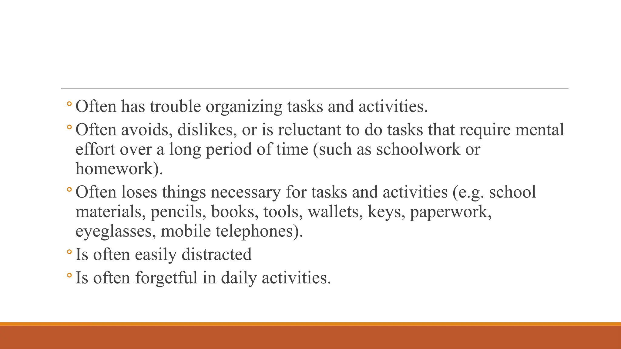◦ Often has trouble organizing tasks and activities.
◦ Often avoids, dislikes, or is reluctant to do tasks that require mental
effort over a long period of time (such as schoolwork or
homework).
◦ Often loses things necessary for tasks and activities (e.g. school
materials, pencils, books, tools, wallets, keys, paperwork,
eyeglasses, mobile telephones).
◦ Is often easily distracted
◦ Is often forgetful in daily activities.
 