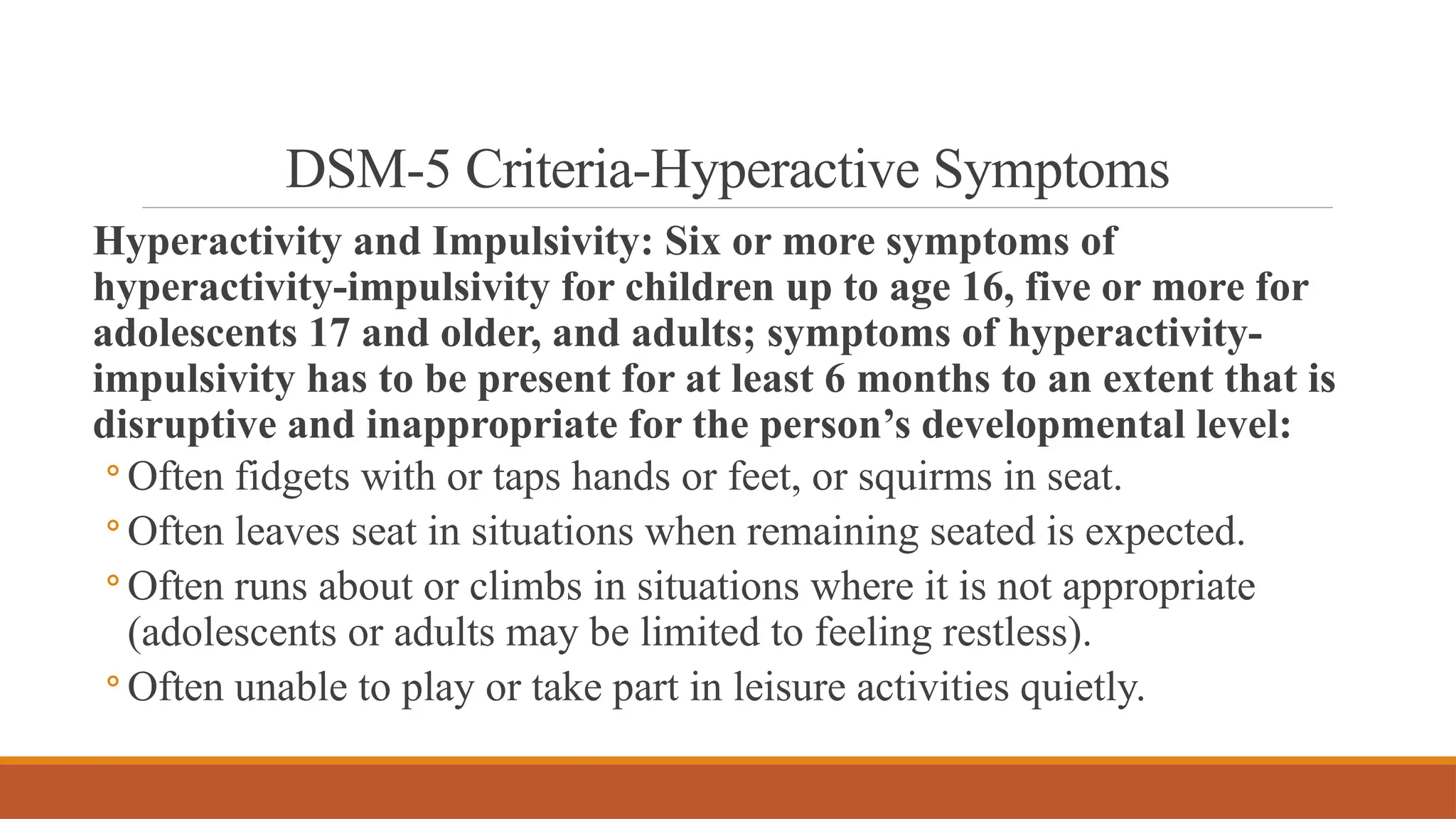 DSM-5 Criteria-Hyperactive Symptoms
Hyperactivity and Impulsivity: Six or more symptoms of
hyperactivity-impulsivity for children up to age 16, five or more for
adolescents 17 and older, and adults; symptoms of hyperactivity-
impulsivity has to be present for at least 6 months to an extent that is
disruptive and inappropriate for the person’s developmental level:
◦ Often fidgets with or taps hands or feet, or squirms in seat.
◦ Often leaves seat in situations when remaining seated is expected.
◦ Often runs about or climbs in situations where it is not appropriate
(adolescents or adults may be limited to feeling restless).
◦ Often unable to play or take part in leisure activities quietly.
 