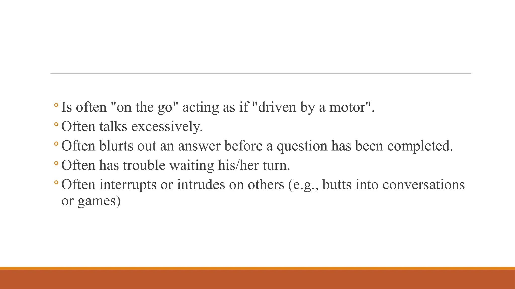 ◦ Is often "on the go" acting as if "driven by a motor".
◦ Often talks excessively.
◦ Often blurts out an answer before a question has been completed.
◦ Often has trouble waiting his/her turn.
◦ Often interrupts or intrudes on others (e.g., butts into conversations
or games)
 