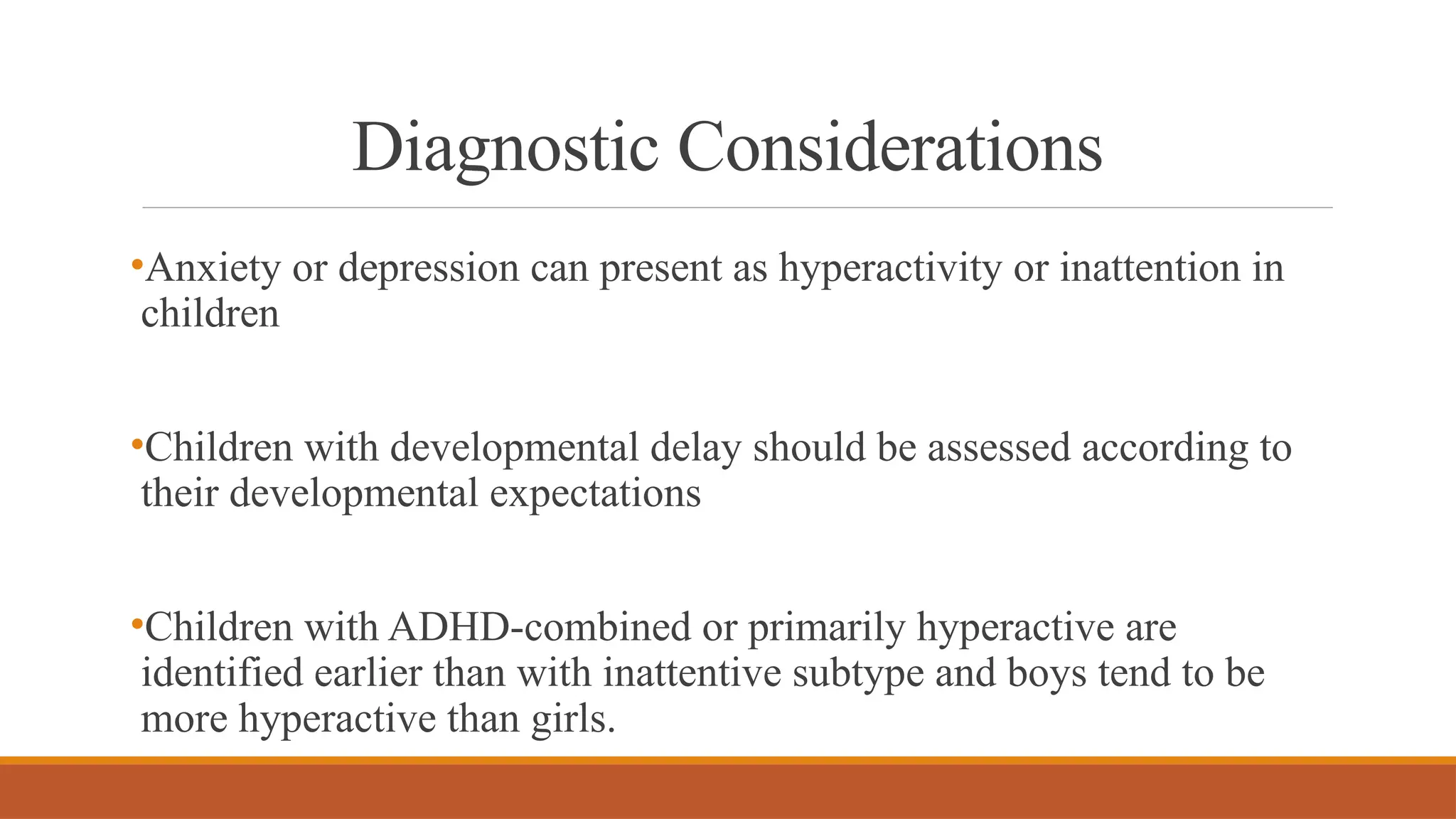 Diagnostic Considerations
•Anxiety or depression can present as hyperactivity or inattention in
children
•Children with developmental delay should be assessed according to
their developmental expectations
•Children with ADHD-combined or primarily hyperactive are
identified earlier than with inattentive subtype and boys tend to be
more hyperactive than girls.
 