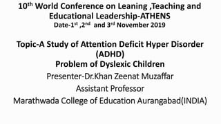 10th World Conference on Leaning ,Teaching and
Educational Leadership-ATHENS
Date-1st ,2nd and 3rd November 2019
Topic-A Study of Attention Deficit Hyper Disorder
(ADHD)
Problem of Dyslexic Children
Presenter-Dr.Khan Zeenat Muzaffar
Assistant Professor
Marathwada College of Education Aurangabad(INDIA)
 