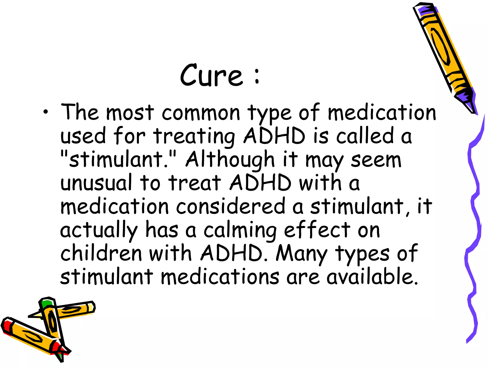 Cure :
• The most common type of medication
used for treating ADHD is called a
"stimulant." Although it may seem
unusual to treat ADHD with a
medication considered a stimulant, it
actually has a calming effect on
children with ADHD. Many types of
stimulant medications are available.
 