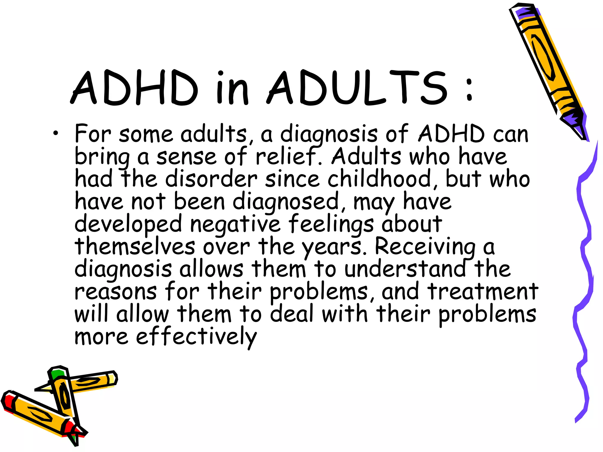 ADHD in ADULTS :
• For some adults, a diagnosis of ADHD can
bring a sense of relief. Adults who have
had the disorder since childhood, but who
have not been diagnosed, may have
developed negative feelings about
themselves over the years. Receiving a
diagnosis allows them to understand the
reasons for their problems, and treatment
will allow them to deal with their problems
more effectively
 