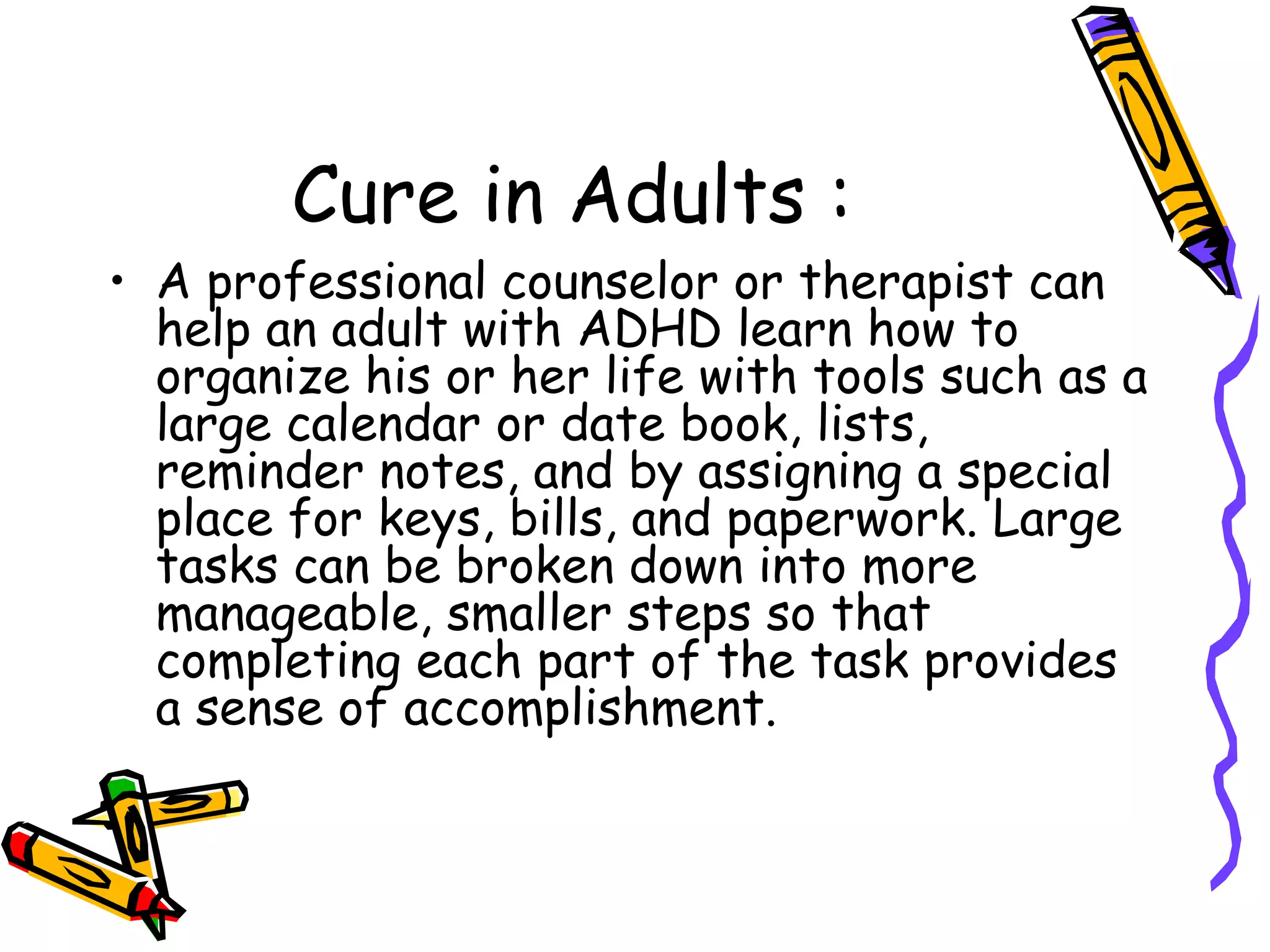 Cure in Adults :
• A professional counselor or therapist can
help an adult with ADHD learn how to
organize his or her life with tools such as a
large calendar or date book, lists,
reminder notes, and by assigning a special
place for keys, bills, and paperwork. Large
tasks can be broken down into more
manageable, smaller steps so that
completing each part of the task provides
a sense of accomplishment.
 