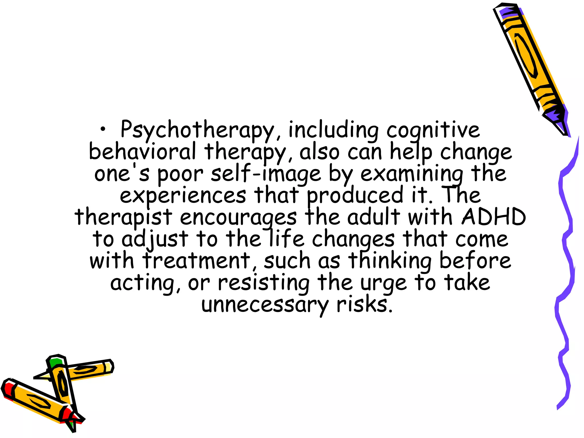 • Psychotherapy, including cognitive
behavioral therapy, also can help change
one's poor self-image by examining the
experiences that produced it. The
therapist encourages the adult with ADHD
to adjust to the life changes that come
with treatment, such as thinking before
acting, or resisting the urge to take
unnecessary risks.
 