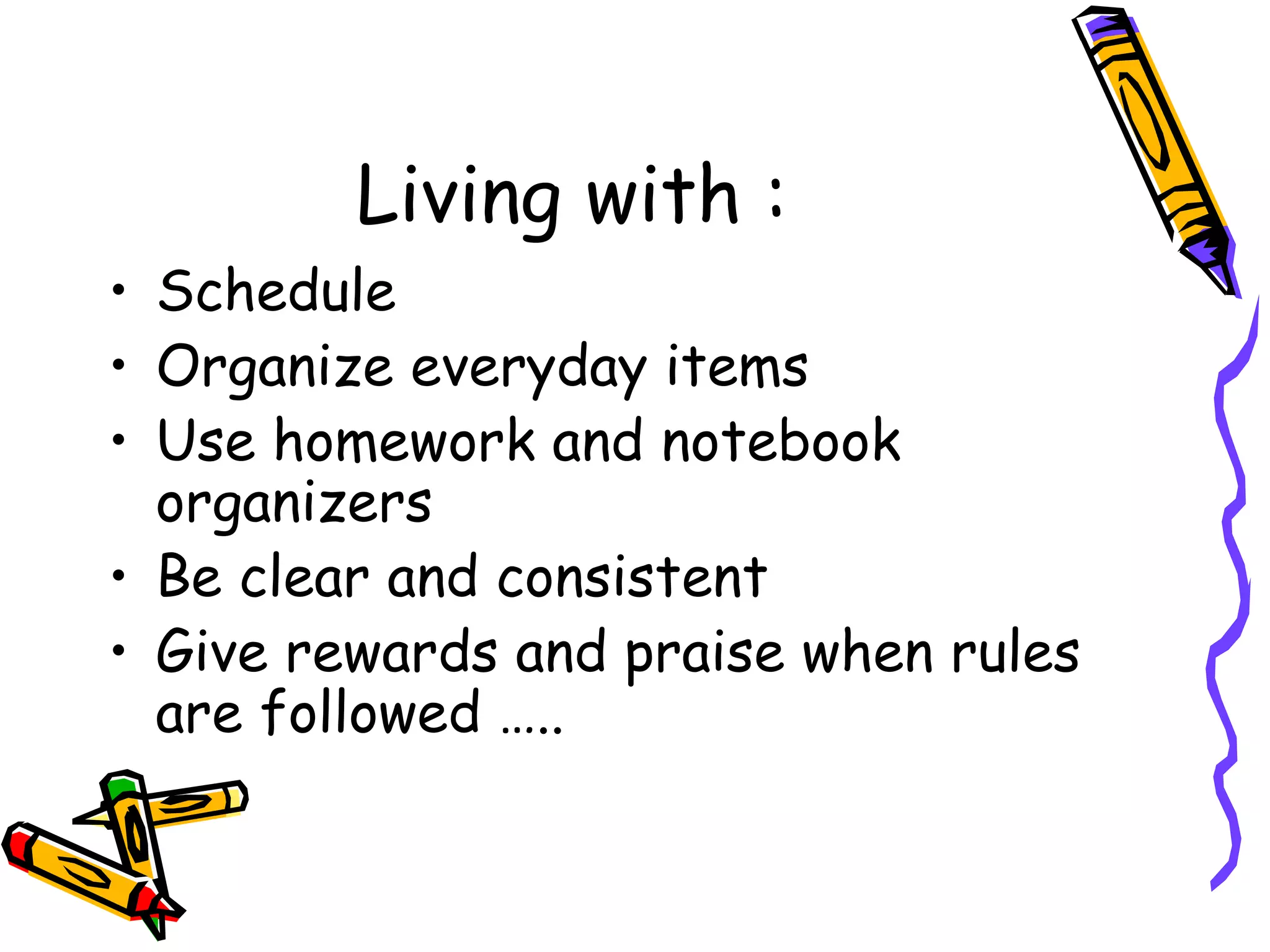 Living with :
• Schedule
• Organize everyday items
• Use homework and notebook
organizers
• Be clear and consistent
• Give rewards and praise when rules
are followed …..
 