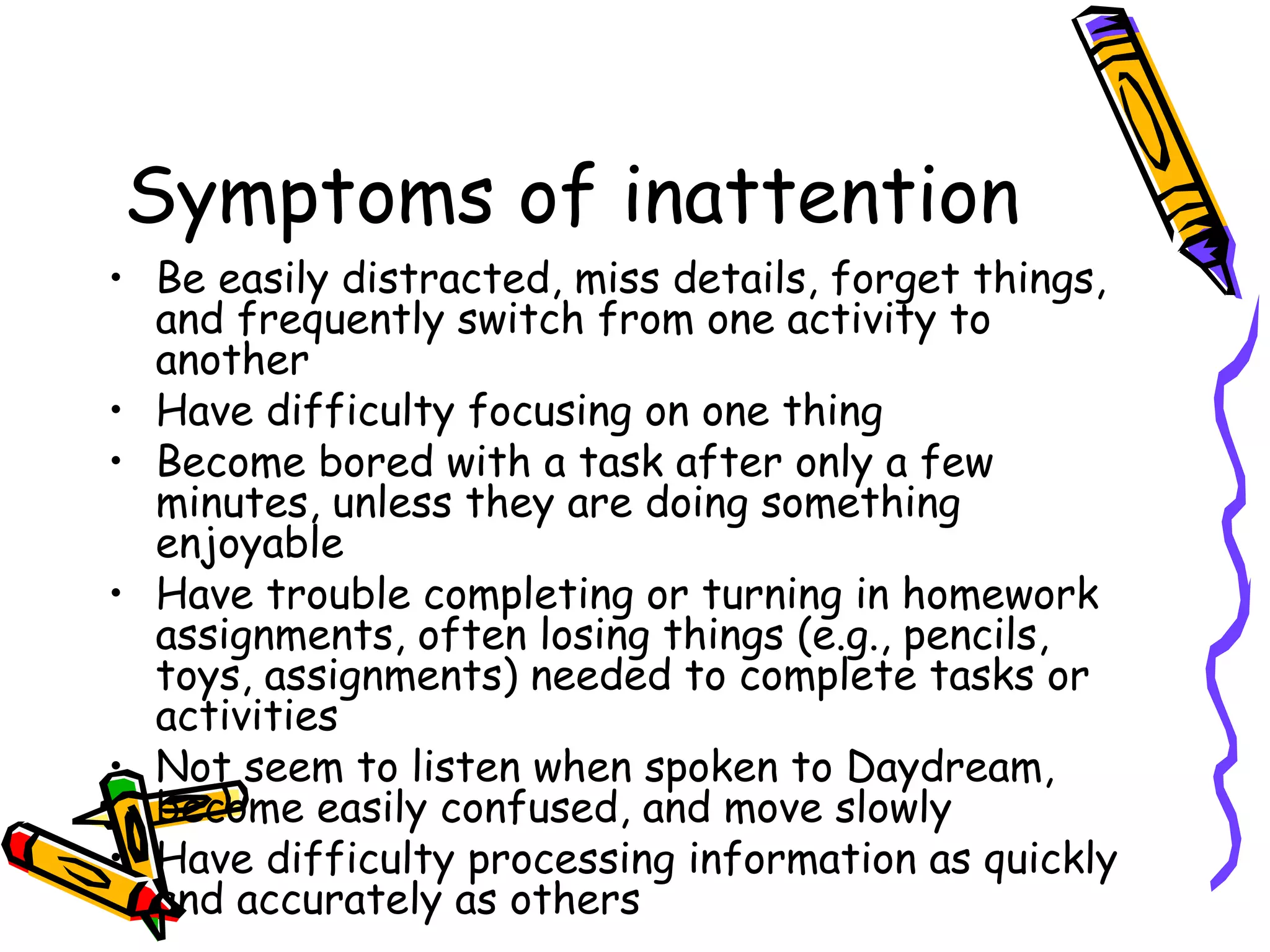 Symptoms of inattention
• Be easily distracted, miss details, forget things,
and frequently switch from one activity to
another
• Have difficulty focusing on one thing
• Become bored with a task after only a few
minutes, unless they are doing something
enjoyable
• Have trouble completing or turning in homework
assignments, often losing things (e.g., pencils,
toys, assignments) needed to complete tasks or
activities
• Not seem to listen when spoken to Daydream,
become easily confused, and move slowly
• Have difficulty processing information as quickly
and accurately as others
 