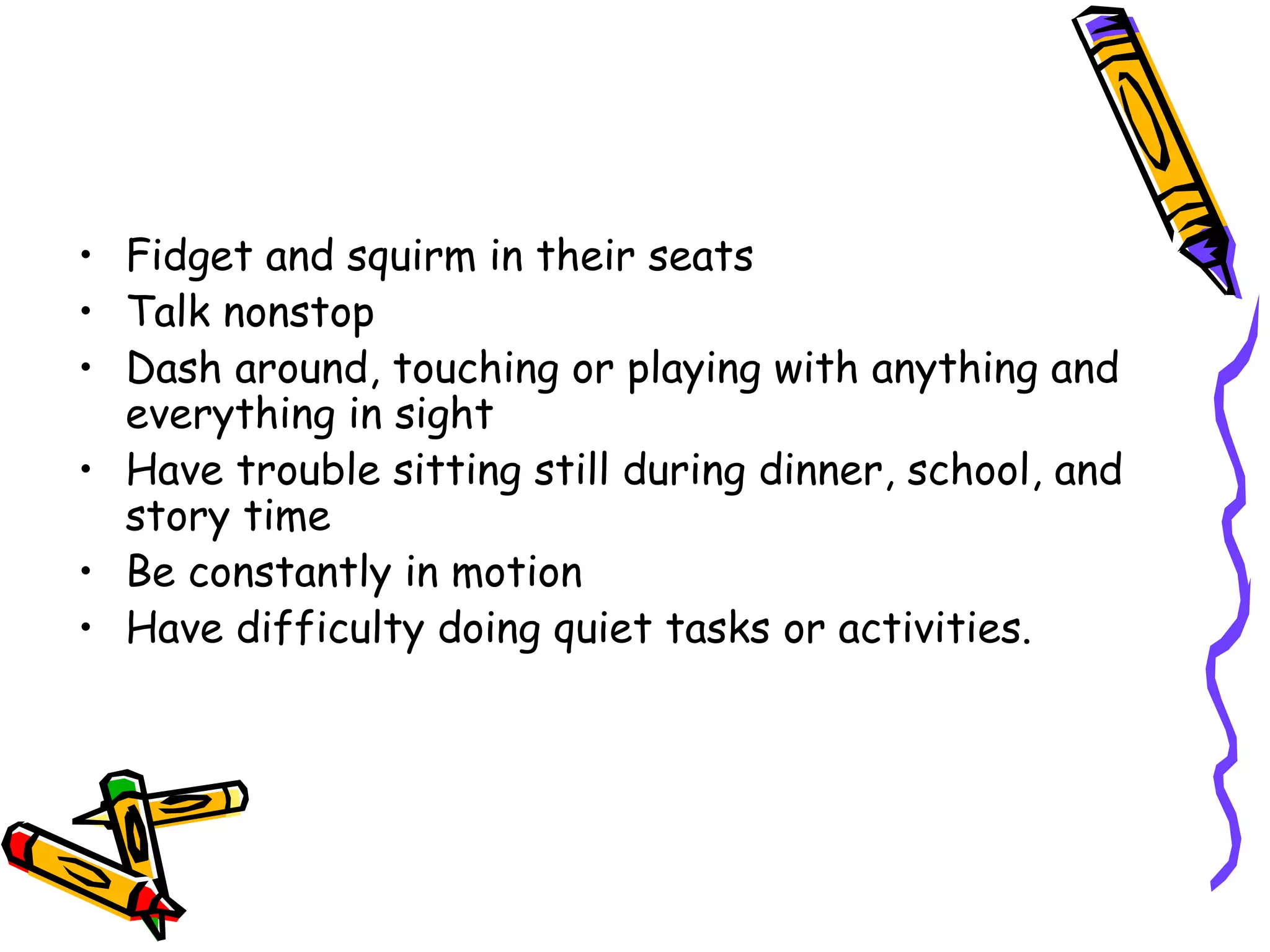 • Fidget and squirm in their seats
• Talk nonstop
• Dash around, touching or playing with anything and
everything in sight
• Have trouble sitting still during dinner, school, and
story time
• Be constantly in motion
• Have difficulty doing quiet tasks or activities.
 