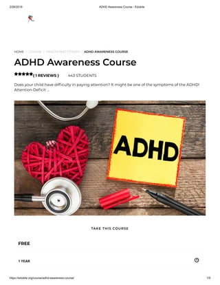 2/26/2019 ADHD Awareness Course - Edukite
https://edukite.org/course/adhd-awareness-course/ 1/9
HOME / COURSE / HEALTH AND FITNESS / ADHD AWARENESS COURSE
ADHD Awareness Course
( 1 REVIEWS ) 443 STUDENTS
Does your child have dif culty in paying attention? It might be one of the symptoms of the ADHD!
Attention De cit …

FREE
1 YEAR
TAKE THIS COURSE
 