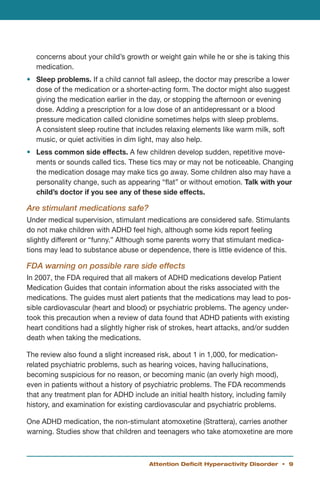 concerns about your child’s growth or weight gain while he or she is taking this
   medication.
•	 Sleep problems. If a child cannot fall asleep, the doctor may prescribe a lower
   dose of the medication or a shorter-acting form. The doctor might also suggest
   giving the medication earlier in the day, or stopping the afternoon or evening
   dose. Adding a prescription for a low dose of an antidepressant or a blood
   pressure medication called clonidine sometimes helps with sleep problems.
   A consistent sleep routine that includes relaxing elements like warm milk, soft
   music, or quiet activities in dim light, may also help.
•	 Less common side effects. A few children develop sudden, repetitive move-
   ments or sounds called tics. These tics may or may not be noticeable. Changing
   the medication dosage may make tics go away. Some children also may have a
   personality change, such as appearing “flat” or without emotion. Talk with your
   child’s doctor if you see any of these side effects.

Are stimulant medications safe?
Under medical supervision, stimulant medications are considered safe. Stimulants
do not make children with ADHD feel high, although some kids report feeling
slightly different or “funny.” Although some parents worry that stimulant medica-
tions may lead to substance abuse or dependence, there is little evidence of this.

FDA warning on possible rare side effects
In 2007, the FDA required that all makers of ADHD medications develop Patient
Medication Guides that contain information about the risks associated with the
medications. The guides must alert patients that the medications may lead to pos-
sible cardiovascular (heart and blood) or psychiatric problems. The agency under-
took this precaution when a review of data found that ADHD patients with existing
heart conditions had a slightly higher risk of strokes, heart attacks, and/or sudden
death when taking the medications.

The review also found a slight increased risk, about 1 in 1,000, for medication-
related psychiatric problems, such as hearing voices, having hallucinations,
becoming suspicious for no reason, or becoming manic (an overly high mood),
even in patients without a history of psychiatric problems. The FDA recommends
that any treatment plan for ADHD include an initial health history, including family
history, and examination for existing cardiovascular and psychiatric problems.

One ADHD medication, the non-stimulant atomoxetine (Strattera), carries another
warning. Studies show that children and teenagers who take atomoxetine are more



                                       Attention Deficit Hyperactivity Disorder • 
 