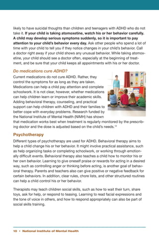 likely to have suicidal thoughts than children and teenagers with ADHD who do not
take it. If your child is taking atomoxetine, watch his or her behavior carefully.
A child may develop serious symptoms suddenly, so it is important to pay
attention to your child’s behavior every day. Ask other people who spend a lot of
time with your child to tell you if they notice changes in your child’s behavior. Call
a doctor right away if your child shows any unusual behavior. While taking atomox-
etine, your child should see a doctor often, especially at the beginning of treat-
ment, and be sure that your child keeps all appointments with his or her doctor.

Do medications cure ADHD?
Current medications do not cure ADHD. Rather, they
control the symptoms for as long as they are taken.
Medications can help a child pay attention and complete
schoolwork. It is not clear, however, whether medications
can help children learn or improve their academic skills.
Adding behavioral therapy, counseling, and practical
support can help children with ADHD and their families to
better cope with everyday problems. Research funded by
the National Institute of Mental Health (NIMH) has shown
that medication works best when treatment is regularly monitored by the prescrib-
ing doctor and the dose is adjusted based on the child’s needs.12

Psychotherapy
Different types of psychotherapy are used for ADHD. Behavioral therapy aims to
help a child change his or her behavior. It might involve practical assistance, such
as help organizing tasks or completing schoolwork, or working through emotion-
ally difficult events. Behavioral therapy also teaches a child how to monitor his or
her own behavior. Learning to give oneself praise or rewards for acting in a desired
way, such as controlling anger or thinking before acting, is another goal of behav-
ioral therapy. Parents and teachers also can give positive or negative feedback for
certain behaviors. In addition, clear rules, chore lists, and other structured routines
can help a child control his or her behavior.

Therapists may teach children social skills, such as how to wait their turn, share
toys, ask for help, or respond to teasing. Learning to read facial expressions and
the tone of voice in others, and how to respond appropriately can also be part of
social skills training.




10 • National Institute of Mental Health
 
