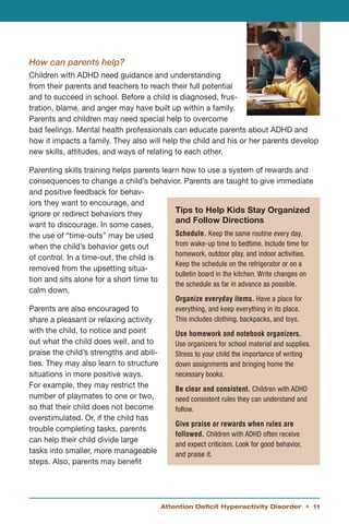 How can parents help?
Children with ADHD need guidance and understanding
from their parents and teachers to reach their full potential
and to succeed in school. Before a child is diagnosed, frus-
tration, blame, and anger may have built up within a family.
Parents and children may need special help to overcome
bad feelings. Mental health professionals can educate parents about ADHD and
how it impacts a family. They also will help the child and his or her parents develop
new skills, attitudes, and ways of relating to each other.

Parenting skills training helps parents learn how to use a system of rewards and
consequences to change a child’s behavior. Parents are taught to give immediate
and positive feedback for behav-
iors they want to encourage, and
ignore or redirect behaviors they           Tips to Help Kids Stay Organized
                                            and Follow Directions
want to discourage. In some cases,
the use of “time-outs” may be used          Schedule. Keep the same routine every day,
when the child’s behavior gets out          from wake-up time to bedtime. Include time for
                                            homework, outdoor play, and indoor activities.
of control. In a time-out, the child is
                                            Keep the schedule on the refrigerator or on a
removed from the upsetting situa-
                                            bulletin board in the kitchen. Write changes on
tion and sits alone for a short time to
                                            the schedule as far in advance as possible.
calm down.
                                              Organize everyday items. Have a place for
Parents are also encouraged to                everything, and keep everything in its place.
share a pleasant or relaxing activity         This includes clothing, backpacks, and toys.
with the child, to notice and point           Use homework and notebook organizers.
out what the child does well, and to          Use organizers for school material and supplies.
praise the child’s strengths and abili-       Stress to your child the importance of writing
ties. They may also learn to structure        down assignments and bringing home the
situations in more positive ways.             necessary books.
For example, they may restrict the            Be clear and consistent. Children with ADHD
number of playmates to one or two,            need consistent rules they can understand and
so that their child does not become           follow.
overstimulated. Or, if the child has
                                              Give praise or rewards when rules are
trouble completing tasks, parents
                                              followed. Children with ADHD often receive
can help their child divide large
                                              and expect criticism. Look for good behavior,
tasks into smaller, more manageable           and praise it.
steps. Also, parents may benefit




                                          Attention Deficit Hyperactivity Disorder • 11
 