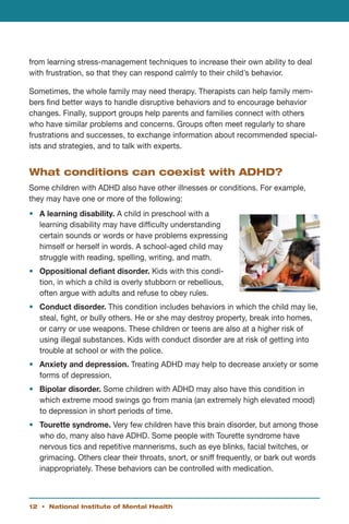 from learning stress-management techniques to increase their own ability to deal
with frustration, so that they can respond calmly to their child’s behavior.

Sometimes, the whole family may need therapy. Therapists can help family mem-
bers find better ways to handle disruptive behaviors and to encourage behavior
changes. Finally, support groups help parents and families connect with others
who have similar problems and concerns. Groups often meet regularly to share
frustrations and successes, to exchange information about recommended special-
ists and strategies, and to talk with experts.


What conditions can coexist with ADHD?
Some children with ADHD also have other illnesses or conditions. For example,
they may have one or more of the following:
•	 A learning disability. A child in preschool with a
   learning disability may have difficulty understanding
   certain sounds or words or have problems expressing
   himself or herself in words. A school-aged child may
   struggle with reading, spelling, writing, and math.
•	 Oppositional defiant disorder. Kids with this condi-
   tion, in which a child is overly stubborn or rebellious,
   often argue with adults and refuse to obey rules.
•	 Conduct disorder. This condition includes behaviors in which the child may lie,
   steal, fight, or bully others. He or she may destroy property, break into homes,
   or carry or use weapons. These children or teens are also at a higher risk of
   using illegal substances. Kids with conduct disorder are at risk of getting into
   trouble at school or with the police.
•	 Anxiety and depression. Treating ADHD may help to decrease anxiety or some
   forms of depression.
•	 Bipolar disorder. Some children with ADHD may also have this condition in
   which extreme mood swings go from mania (an extremely high elevated mood)
   to depression in short periods of time.
•	 Tourette syndrome. Very few children have this brain disorder, but among those
   who do, many also have ADHD. Some people with Tourette syndrome have
   nervous tics and repetitive mannerisms, such as eye blinks, facial twitches, or
   grimacing. Others clear their throats, snort, or sniff frequently, or bark out words
   inappropriately. These behaviors can be controlled with medication.



12 • National Institute of Mental Health
 