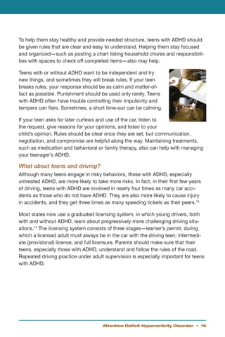 To help them stay healthy and provide needed structure, teens with ADHD should
be given rules that are clear and easy to understand. Helping them stay focused
and organized—such as posting a chart listing household chores and responsibili-
ties with spaces to check off completed items—also may help.

Teens with or without ADHD want to be independent and try
new things, and sometimes they will break rules. If your teen
breaks rules, your response should be as calm and matter-of-
fact as possible. Punishment should be used only rarely. Teens
with ADHD often have trouble controlling their impulsivity and
tempers can flare. Sometimes, a short time-out can be calming.

If your teen asks for later curfews and use of the car, listen to
the request, give reasons for your opinions, and listen to your
child’s opinion. Rules should be clear once they are set, but communication,
negotiation, and compromise are helpful along the way. Maintaining treatments,
such as medication and behavioral or family therapy, also can help with managing
your teenager’s ADHD.

What about teens and driving?
Although many teens engage in risky behaviors, those with ADHD, especially
untreated ADHD, are more likely to take more risks. In fact, in their first few years
of driving, teens with ADHD are involved in nearly four times as many car acci-
dents as those who do not have ADHD. They are also more likely to cause injury
in accidents, and they get three times as many speeding tickets as their peers.13

Most states now use a graduated licensing system, in which young drivers, both
with and without ADHD, learn about progressively more challenging driving situ-
ations.14 The licensing system consists of three stages—learner’s permit, during
which a licensed adult must always be in the car with the driving teen; intermedi-
ate (provisional) license; and full licensure. Parents should make sure that their
teens, especially those with ADHD, understand and follow the rules of the road.
Repeated driving practice under adult supervision is especially important for teens
with ADHD.




                                       Attention Deficit Hyperactivity Disorder • 15
 