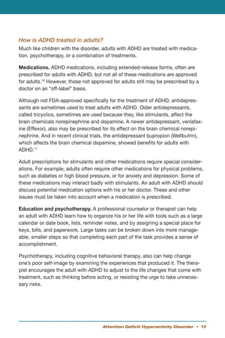 How is ADHD treated in adults?
Much like children with the disorder, adults with ADHD are treated with medica-
tion, psychotherapy, or a combination of treatments.

Medications. ADHD medications, including extended-release forms, often are
prescribed for adults with ADHD, but not all of these medications are approved
for adults.16 However, those not approved for adults still may be prescribed by a
doctor on an “off-label” basis.

Although not FDA-approved specifically for the treatment of ADHD, antidepres-
sants are sometimes used to treat adults with ADHD. Older antidepressants,
called tricyclics, sometimes are used because they, like stimulants, affect the
brain chemicals norepinephrine and dopamine. A newer antidepressant, venlafax-
ine (Effexor), also may be prescribed for its effect on the brain chemical norepi-
nephrine. And in recent clinical trials, the antidepressant bupropion (Wellbutrin),
which affects the brain chemical dopamine, showed benefits for adults with
ADHD.17

Adult prescriptions for stimulants and other medications require special consider-
ations. For example, adults often require other medications for physical problems,
such as diabetes or high blood pressure, or for anxiety and depression. Some of
these medications may interact badly with stimulants. An adult with ADHD should
discuss potential medication options with his or her doctor. These and other
issues must be taken into account when a medication is prescribed.

Education and psychotherapy. A professional counselor or therapist can help
an adult with ADHD learn how to organize his or her life with tools such as a large
calendar or date book, lists, reminder notes, and by assigning a special place for
keys, bills, and paperwork. Large tasks can be broken down into more manage-
able, smaller steps so that completing each part of the task provides a sense of
accomplishment.

Psychotherapy, including cognitive behavioral therapy, also can help change
one’s poor self-image by examining the experiences that produced it. The thera-
pist encourages the adult with ADHD to adjust to the life changes that come with
treatment, such as thinking before acting, or resisting the urge to take unneces-
sary risks.




                                      Attention Deficit Hyperactivity Disorder • 17
 