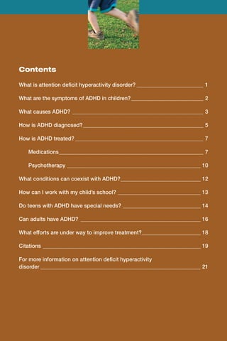 Contents

What is attention deficit hyperactivity disorder?__________________________ 1

What are the symptoms of ADHD in children?____________________________ 2

What causes ADHD?_ _________________________________________________ 3

How is ADHD diagnosed?______________________________________________ 5

How is ADHD treated?_________________________________________________ 7

	   Medications_ _____________________________________________________ 7
               _

	   Psychotherapy _ _________________________________________________ 10
                  _

What conditions can coexist with ADHD?_ _____________________________ 12
                                      _

How can I work with my child’s school?________________________________ 13

Do teens with ADHD have special needs?______________________________ 14

Can adults have ADHD?_ _____________________________________________ 16

What efforts are under way to improve treatment?_ _____________________ 18
                                                _

Citations_ ___________________________________________________________ 19

For more information on attention deficit hyperactivity
disorder_____________________________________________________________ 21
 