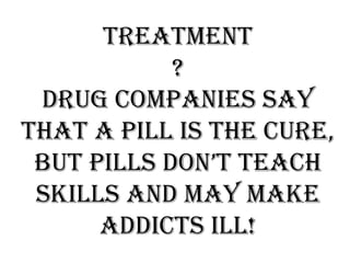 Treatment
?
Drug companies say
that a pill is the cure,
but pills don’t teach
skills and may make
addicts ill!
 