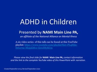 Created September 2013; Revised September 2020
ADHD in Children
Presented by NAMI Main Line PA,
an affiliate of the National Alliance on Mental Illness
Please view the final slide for NAMI Main Line PA, contact information
and the link to the complete YouTube video of this PowerPoint with narration.
A six video series of this talk can be found at this YouTube
playlist: https://www.youtube.com/playlist?list=PLqHjin-
DJco7nc-Mnj96Mve-Q0wIHyKCm
 