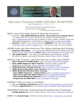 Executive Function/ADHD DETAILS DO MATTER
http://CorePsych.com – 757.671.1776
If you can’t describe what you are doing as a process,
you don’t what you’re doing.know
W. Edwards Deming, Management Consultant
READ: Learn Predictable Details To Diminish Guesswork
1. Start Here: New ADHD Medication Rules – Brain Science & Common Sense
- to understand the science and meds. For excerpts and testimonials: -
http://adhdmedicationrules.com Available in paper, Kindle, Audible, Nook and
other digital bookstores - a best seller at Amazon: http://amzn.to/1zeDMga
2. Articles on ADHD: Type any keyword into SEARCH at the top of the page at
CorePsych: http://www.corepsych.com ~ 460 Articles with 10 years of details.
LISTEN: Radio and Video Interviews That Address Multiple Med Problems
1. Attention Talk Radio – 1 hr. Correcting ADHD Medication Problems with Jeff
Copper: http://bit.ly/Y3uehy Videos: http://www.corepsych.com/copper-vids
2. The Coffee Klatch – 1 hr. Radio on ADHD Meds, Special Needs, and the
evolution of cognitive psychiatry: Marianne Russo: http://bit.ly/11iBCgn
WATCH: Video Tutorials – Executive Function: Is More than “ADHD”
1. Video Channel For ADHD Topics: http://youtube.com/drcharlesparker
2. Basic ADHD Diagnosis Video Tutorial - clarity on what to target for
medications and dosage: http://corepsych.com/tutorial-adhd
3. ADHD Medication Dosage Tutorial: http://corepsych.com/stim-dosage
4. ADHD & Immunity: Mind & Gut Tutorial: http://corepsych.com/gi
5. ADHD Medication Mastery Video Training:
- Start ADHD Treatment - 3 Basic Videos: http://corepsych.com/basic-3
- Learn From Afternoon Med Crashes: http://corepsych.com/drop
- Understand Medication Balances: http://corepsych.com/balance
- Comparison Of ADHD Meds: http://corepsych.com/amp
CONNECT: With our Team at CorePsych
1. Sign up CorePsych Newsletter Updates: http://www.corepsych.com/services
2. Schedule Appointments for CorePsych: http://corepsych.com/appointments
TREATMENT FAILURE: Testing Options Reveal Biomedical Challenges
1. Testing Options References, Links, Videos - PDF: http://corepsych.com/tests
LINKS: This Details Page in PDF with Active Links: http://corepsych.com/details
 