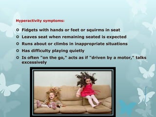 Hyperactivity symptoms:

 Fidgets with hands or feet or squirms in seat
 Leaves seat when remaining seated is expected
 Runs about or climbs in inappropriate situations
 Has difficulty playing quietly
 Is often "on the go," acts as if "driven by a motor," talks
  excessively
 
